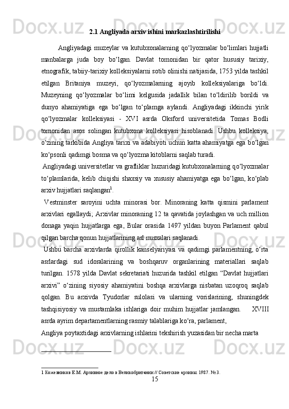 2.1 Angliyada arxiv ishini markazlashtirilishi 
Angliyadagi  muzeylar   va  kutubxonalarning  q о ‘lyozmalar   b о ‘limlari  hujjatli
manbalarga   juda   boy   b о ‘lgan.   Davlat   tomonidan   bir   qator   hususiy   tarixiy,
etnografik, tabiiy-tarixiy kolleksiyalarni sotib olinishi natijasida, 1753 yilda tashkil
etilgan   Britaniya   muzeyi,   q о ‘lyozmalarning   ajoyib   kolleksiyalariga   b о ‘ldi.
Muzeyning   q о ‘lyozmalar   b о ‘limi   kelgusida   jadallik   bilan   t о ‘ldirilib   borildi   va
dunyo   ahamiyatiga   ega   b о ‘lgan   t о ‘plamga   aylandi.   Angliyadagi   ikkinchi   yirik
q о ‘lyozmalar   kolleksiyasi   -   XVI   asrda   Oksford   universitetida   Tomas   Bodli
tomonidan   asos   solingan   kutubxona   kolleksiyasi   hisoblanadi.   Ushbu   kolleksiya,
о ‘zining tarkibida Angliya tarixi va adabiyoti uchun katta ahamiyatga ega b о ‘lgan
k о ‘psonli qadimgi bosma va q о ‘lyozma kitoblarni saqlab turadi.    
 Angliyadagi universitetlar va grafliklar huzuridagi kutubxonalarning q о ‘lyozmalar
t о ‘plamlarida,   kelib   chiqishi   shaxsiy   va   xususiy   ahamiyatga   ega   b о ‘lgan,   k о ‘plab
arxiv hujjatlari saqlangan 1
.       
  Vestminster   saroyini   uchta   minorasi   bor.   Minoraning   katta   qismini   parlament
arxivlari egallaydi; Arxivlar minoraning 12 ta qavatida joylashgan va uch million
donaga   yaqin   hujjatlarga   ega,   Bular   orasida   1497   yildan   buyon   Parlament   qabul
qilgan barcha qonun hujjatlarining asl nusxalari saqlanadi.     
  Ushbu   barcha   arxivlarda   qirollik   kanselyariyasi   va   qadimgi   parlamentning,   о‘rta
asrlardagi   sud   idoralarining   va   boshqaruv   organlarining   materiallari   saqlab
turilgan.   1578   yilda   Davlat   sekretariati   huzurida   tashkil   etilgan   “Davlat   hujjatlari
arxivi”   о‘zining   siyosiy   ahamiyatini   boshqa   arxivlarga   nisbatan   uzoqroq   saqlab
qolgan.   Bu   arxivda   Tyudorlar   sulolasi   va   ularning   vorislarining,   shuningdek
tashqisiyosiy   va   mustamlaka   ishlariga   doir   muhim   hujjatlar   jamlangan.         XVIII
asrda ayrim departamentlarning rasmiy talablariga k о ‘ra, parlament, 
Angliya poytaxtidagi arxivlarning ishlarini tekshirish yuzasidan bir necha marta 
 
1   Кожевников Е.М. Архивное дело в Великобритании // Советские архивы. 1987. № 3.  
15  
  