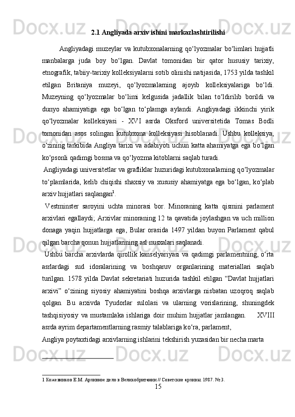 2.1 Angliyada arxiv ishini markazlashtirilishi 
Angliyadagi  muzeylar   va  kutubxonalarning  q о ‘lyozmalar   b о ‘limlari  hujjatli
manbalarga   juda   boy   b о ‘lgan.   Davlat   tomonidan   bir   qator   hususiy   tarixiy,
etnografik, tabiiy-tarixiy kolleksiyalarni sotib olinishi natijasida, 1753 yilda tashkil
etilgan   Britaniya   muzeyi,   q о ‘lyozmalarning   ajoyib   kolleksiyalariga   b о ‘ldi.
Muzeyning   q о ‘lyozmalar   b о ‘limi   kelgusida   jadallik   bilan   t о ‘ldirilib   borildi   va
dunyo   ahamiyatiga   ega   b о ‘lgan   t о ‘plamga   aylandi.   Angliyadagi   ikkinchi   yirik
q о ‘lyozmalar   kolleksiyasi   -   XVI   asrda   Oksford   universitetida   Tomas   Bodli
tomonidan   asos   solingan   kutubxona   kolleksiyasi   hisoblanadi.   Ushbu   kolleksiya,
о ‘zining tarkibida Angliya tarixi va adabiyoti uchun katta ahamiyatga ega b о ‘lgan
k о ‘psonli qadimgi bosma va q о ‘lyozma kitoblarni saqlab turadi.    
 Angliyadagi universitetlar va grafliklar huzuridagi kutubxonalarning q о ‘lyozmalar
t о ‘plamlarida,   kelib   chiqishi   shaxsiy   va   xususiy   ahamiyatga   ega   b о ‘lgan,   k о ‘plab
arxiv hujjatlari saqlangan 1
.       
  Vestminster   saroyini   uchta   minorasi   bor.   Minoraning   katta   qismini   parlament
arxivlari egallaydi; Arxivlar minoraning 12 ta qavatida joylashgan va uch million
donaga   yaqin   hujjatlarga   ega,   Bular   orasida   1497   yildan   buyon   Parlament   qabul
qilgan barcha qonun hujjatlarining asl nusxalari saqlanadi.     
  Ushbu   barcha   arxivlarda   qirollik   kanselyariyasi   va   qadimgi   parlamentning,   о‘rta
asrlardagi   sud   idoralarining   va   boshqaruv   organlarining   materiallari   saqlab
turilgan.   1578   yilda   Davlat   sekretariati   huzurida   tashkil   etilgan   “Davlat   hujjatlari
arxivi”   о‘zining   siyosiy   ahamiyatini   boshqa   arxivlarga   nisbatan   uzoqroq   saqlab
qolgan.   Bu   arxivda   Tyudorlar   sulolasi   va   ularning   vorislarining,   shuningdek
tashqisiyosiy   va   mustamlaka   ishlariga   doir   muhim   hujjatlar   jamlangan.         XVIII
asrda ayrim departamentlarning rasmiy talablariga k о ‘ra, parlament, 
Angliya poytaxtidagi arxivlarning ishlarini tekshirish yuzasidan bir necha marta 
 
1   Кожевников Е.М. Архивное дело в Великобритании // Советские архивы. 1987. № 3.  
15