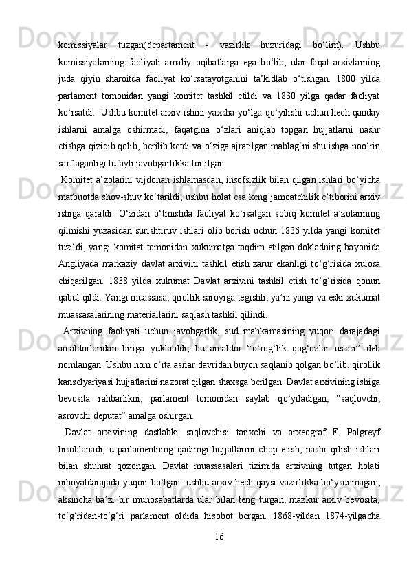 komissiyalar   tuzgan(departament   -   vazirlik   huzuridagi   b о ‘lim).   Ushbu
komissiyalarning   faoliyati   amaliy   oqibatlarga   ega   b о ‘lib,   ular   faqat   arxivlarning
juda   qiyin   sharoitda   faoliyat   k о ‘rsatayotganini   ta’kidlab   о ‘tishgan.   1800   yilda
parlament   tomonidan   yangi   komitet   tashkil   etildi   va   1830   yilga   qadar   faoliyat
k о ‘rsatdi.  Ushbu komitet arxiv ishini yaxsha y о ‘lga q о ‘yilishi uchun hech qanday
ishlarni   amalga   oshirmadi,   faqatgina   о ‘zlari   aniqlab   topgan   hujjatlarni   nashr
etishga qiziqib qolib, berilib ketdi va  о ‘ziga ajratilgan mablag‘ni shu ishga no о ‘rin
sarflaganligi tufayli javobgarlikka tortilgan.         
  Komitet a’zolarini vijdonan ishlamasdan, insofsizlik bilan qilgan ishlari b о ‘yicha
matbuotda shov-shuv k о ‘tarildi, ushbu holat esa keng jamoatchilik e’tiborini arxiv
ishiga   qaratdi.   О ‘zidan   о ‘tmishda   faoliyat   k о ‘rsatgan   sobiq   komitet   a’zolarining
qilmishi   yuzasidan   surishtiruv  ishlari   olib  borish   uchun  1836   yilda  yangi   komitet
tuzildi,   yangi   komitet   tomonidan   xukumatga   taqdim   etilgan   dokladning   bayonida
Angliyada   markaziy   davlat   arxivini   tashkil   etish   zarur   ekanligi   t о ‘g‘risida   xulosa
chiqarilgan.   1838   yilda   xukumat   Davlat   arxivini   tashkil   etish   t о ‘g‘risida   qonun
qabul qildi. Yangi muassasa, qirollik saroyiga tegishli, ya’ni yangi va eski xukumat
muassasalarining materiallarini saqlash tashkil qilindi.  
  Arxivning   faoliyati   uchun   javobgarlik,   sud   mahkamasining   yuqori   darajadagi
amaldorlaridan   biriga   yuklatildi,   bu   amaldor   “ о ‘rog‘lik   qog‘ozlar   ustasi”   deb
nomlangan. Ushbu nom  о ‘rta asrlar davridan buyon saqlanib qolgan b о ‘lib, qirollik
kanselyariyasi hujjatlarini nazorat qilgan shaxsga berilgan. Davlat arxivining ishiga
bevosita   rahbarlikni,   parlament   tomonidan   saylab   q о ‘yiladigan,   “saqlovchi,
asrovchi deputat” amalga oshirgan.        
  Davlat   arxivining   dastlabki   saqlovchisi   tarixchi   va   arxeograf   F.   Palgreyf
hisoblanadi,   u   parlamentning   qadimgi   hujjatlarini   chop   etish,   nashr   qilish   ishlari
bilan   shuhrat   qozongan.   Davlat   muassasalari   tizimida   arxivning   tutgan   holati
nihoyatdarajada yuqori b о ‘lgan: ushbu arxiv hech qaysi vazirlikka b о ‘ysunmagan,
aksincha   ba’zi   bir   munosabatlarda   ular   bilan   teng   turgan,   mazkur   arxiv   bevosita,
t о ‘g‘ridan-t о ‘g‘ri   parlament   oldida   hisobot   bergan.   1868-yildan   1874-yilgacha
16  
  