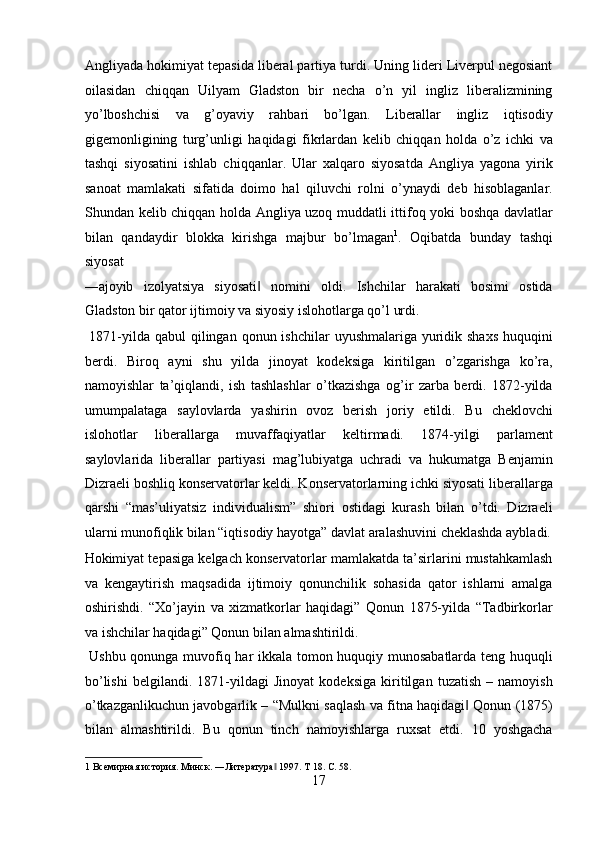 Angliyada hokimiyat tepasida liberal partiya turdi. Uning lideri Liverpul negosiant
oilasidan   chiqqan   Uilyam   Gladston   bir   necha   o’n   yil   ingliz   liberalizmining
yo’lboshchisi   va   g’oyaviy   rahbari   bo’lgan.   Liberallar   ingliz   iqtisodiy
gigemonligining   turg’unligi   haqidagi   fikrlardan   kelib   chiqqan   holda   o’z   ichki   va
tashqi   siyosatini   ishlab   chiqqanlar.   Ular   xalqaro   siyosatda   Angliya   yagona   yirik
sanoat   mamlakati   sifatida   doimo   hal   qiluvchi   rolni   o’ynaydi   deb   hisoblaganlar.
Shundan kelib chiqqan holda Angliya uzoq muddatli ittifoq yoki boshqa davlatlar
bilan   qandaydir   blokka   kirishga   majbur   bo’lmagan 1
.   Oqibatda   bunday   tashqi
siyosat 
―ajoyib   izolyatsiya   siyosati   nomini   oldi.   Ishchilar   harakati   bosimi   ostida‖
Gladston bir qator ijtimoiy va siyosiy islohotlarga qo’l urdi.      
  1871-yilda qabul  qilingan qonun ishchilar  uyushmalariga yuridik shaxs  huquqini
berdi.   Biroq   ayni   shu   yilda   jinoyat   kodeksiga   kiritilgan   o’zgarishga   ko’ra,
namoyishlar   ta’qiqlandi,   ish   tashlashlar   o’tkazishga   og’ir   zarba   berdi.   1872-yilda
umumpalataga   saylovlarda   yashirin   ovoz   berish   joriy   etildi.   Bu   cheklovchi
islohotlar   liberallarga   muvaffaqiyatlar   keltirmadi.   1874-yilgi   parlament
saylovlarida   liberallar   partiyasi   mag’lubiyatga   uchradi   va   hukumatga   Benjamin
Dizraeli boshliq konservatorlar keldi. Konservatorlarning ichki siyosati liberallarga
qarshi   “mas’uliyatsiz   individualism”   shiori   ostidagi   kurash   bilan   o’tdi.   Dizraeli
ularni munofiqlik bilan “iqtisodiy hayotga” davlat aralashuvini cheklashda aybladi.
Hokimiyat tepasiga kelgach konservatorlar mamlakatda ta’sirlarini mustahkamlash
va   kengaytirish   maqsadida   ijtimoiy   qonunchilik   sohasida   qator   ishlarni   amalga
oshirishdi.   “Xo’jayin   va   xizmatkorlar   haqidagi”   Qonun   1875-yilda   “Tadbirkorlar
va ishchilar haqidagi” Qonun bilan almashtirildi.      
  Ushbu qonunga muvofiq har ikkala tomon huquqiy munosabatlarda teng huquqli
bo’lishi   belgilandi.   1871-yildagi   Jinoyat   kodeksiga   kiritilgan   tuzatish   –   namoyish
o’tkazganlikuchun javobgarlik – “Mulkni saqlash va fitna haqidagi  Qonun (1875)	
‖
bilan   almashtirildi.   Bu   qonun   tinch   namoyishlarga   ruxsat   etdi.   10   yoshgacha
1  Всемирная история. Минск. ―Литература  1997. Т 18. С. 58. 	
‖
17  
  