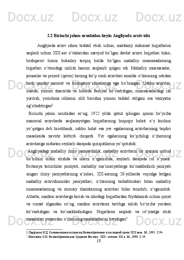 2.2 Birinchi jahon urushidan keyin Angliyada arxiv ishi 
Angliyada   arxiv   ishini   tashkil   etish   uchun,   markaziy   xukumat   hujjatlarini
saqlash   uchun   XIX-asr   о ‘rtalaridan   mavjud   b о ‘lgan   davlat   arxivi   hujjatlari   bilan,
boshqaruv   tizimi   butunlay   tarqoq   holda   b о ‘lgan   mahalliy   muassasalarning
hujjatlari   о ‘rtasidagi   uzilish   hamon   saqlanib   qolgan   edi.   Mahalliy   muassasalar,
jamoalar va prixod (qavm) larning k о ‘p sonli  arxivlari amalda   о ‘zlarining ustidan
hech   qanday   nazorat   va   boshqaruv   idoralariga   ega   b о ‘lmagan.   Ushbu   arxivlar,
odatda,   yomon   sharoitda   va   holatda   faoliyat   k о ‘rsatishgan,   muassasalardagi   ish
yuritish,   yozishma   ishlarini   olib   borishni   yomon   tashkil   etilgani   esa   vaziyatni
og‘irlashtirgan 1
.  
  Birinchi   jahon   urushidan   s о ‘ng,   1922   yilda   qabul   qilingan   qonun   b о ‘yicha
manorial   arxivlarda   saqlanayotgan   hujjatlarning   huquqiy   holati   о ‘z   kuchini
y о ‘qotgan   deb   hisoblandi,   ushbu   holat   esa   yer   egalarining   arxivlarining   taqdiri
masalasida   xavotir   keltirib   chiqardi.   Yer   egalarining   k о ‘pchiligi   о ‘zlarining
arxivlariga nisbatan sezilarli darajada qiziqishlarini y о ‘qotishdi.   
  Angliyadagi   mahalliy   ilmiy   jamoatchilik,   mahalliy   arxivlarni   bir   qismini   nobud
b о ‘lishini   oldini   olishda   va   ularni   о ‘rganishda,   sezilarli   darajada   rol   о ‘ynadi.
Britaniya   tarixchilar   jamiyati,   mahalliy   ma’muriyatlarga   k о ‘maklashish   jamiyati
singari   ilmiy   jamiyatlarning   a’zolari,   XX-asrning   20-yillarida   vujudga   kelgan
mahalliy   arxivshunoslar   jamiyatlari,   о ‘zlarining   tashabbuslari   bilan   mahalliy
muassasalarning   va   xususiy   shaxslarning   arxivlari   bilan   tanishib,   о ‘rganishdi.
Albatta, mazkur arxivlarga kirish va ulardagi hujjatlardan foydalanish uchun ijozat
va   ruxsat   olgandan   s о ‘ng,   mazkur   arxivlarni   tartibga   solish   b о ‘yicha   yordam
k о ‘rsatishgan   va   k о ‘maklashishgan.   Hujjatlarni   saqlash   va   r о ‘yxatga   olish
masalalari yuzasidan  о ‘zlarining maslahatlarini berishgan 2
.    
1  Парфенов И.Д. Колониальная экспансия Великобритании в последней трети XIX века. М., 1991. C.94. 
2
 Жигалина О.И. Великобритания на Среднем Востоке. XIX – начало XX в. М., 1990. C.59. 
19