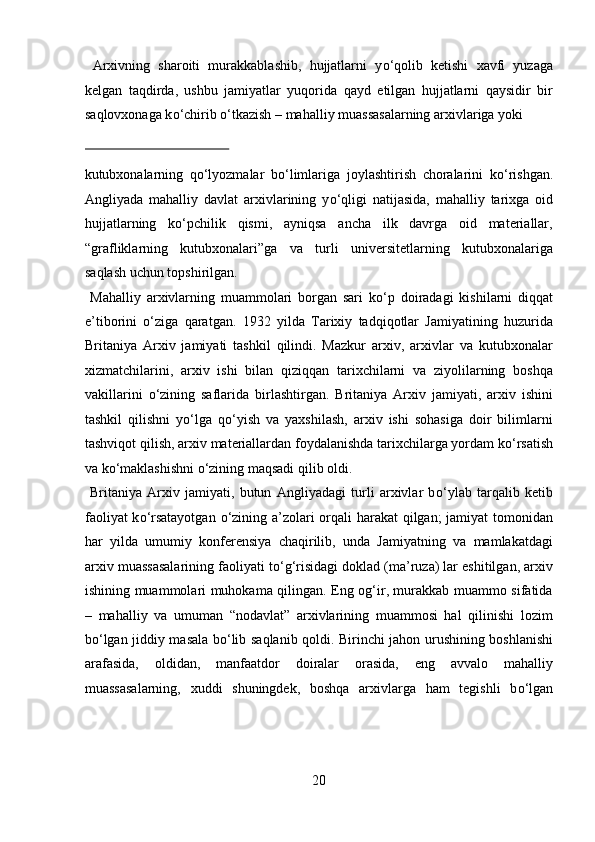   Arxivning   sharoiti   murakkablashib,   hujjatlarni   y о ‘qolib   ketishi   xavfi   yuzaga
kelgan   taqdirda,   ushbu   jamiyatlar   yuqorida   qayd   etilgan   hujjatlarni   qaysidir   bir
saqlovxonaga k о ‘chirib  о ‘tkazish – mahalliy muassasalarning arxivlariga yoki 
 
kutubxonalarning   q о ‘lyozmalar   b о ‘limlariga   joylashtirish   choralarini   k о ‘rishgan.
Angliyada   mahalliy   davlat   arxivlarining   y о ‘qligi   natijasida,   mahalliy   tarixga   oid
hujjatlarning   k о ‘pchilik   qismi,   ayniqsa   ancha   ilk   davrga   oid   materiallar,
“grafliklarning   kutubxonalari”ga   va   turli   universitetlarning   kutubxonalariga
saqlash uchun topshirilgan.        
  Mahalliy   arxivlarning   muammolari   borgan   sari   k о ‘p   doiradagi   kishilarni   diqqat
e’tiborini   о ‘ziga   qaratgan.   1932   yilda   Tarixiy   tadqiqotlar   Jamiyatining   huzurida
Britaniya   Arxiv   jamiyati   tashkil   qilindi.   Mazkur   arxiv,   arxivlar   va   kutubxonalar
xizmatchilarini,   arxiv   ishi   bilan   qiziqqan   tarixchilarni   va   ziyolilarning   boshqa
vakillarini   о ‘zining   saflarida   birlashtirgan.   Britaniya   Arxiv   jamiyati,   arxiv   ishini
tashkil   qilishni   y о ‘lga   q о ‘yish   va   yaxshilash,   arxiv   ishi   sohasiga   doir   bilimlarni
tashviqot qilish, arxiv materiallardan foydalanishda tarixchilarga yordam k о ‘rsatish
va k о ‘maklashishni  о ‘zining maqsadi qilib oldi.     
  Britaniya   Arxiv   jamiyati,   butun   Angliyadagi   turli   arxivlar   b о ‘ylab   tarqalib   ketib
faoliyat  k о ‘rsatayotgan   о ‘zining a’zolari orqali  harakat  qilgan;  jamiyat  tomonidan
har   yilda   umumiy   konferensiya   chaqirilib,   unda   Jamiyatning   va   mamlakatdagi
arxiv muassasalarining faoliyati t о ‘g‘risidagi doklad (ma’ruza) lar eshitilgan, arxiv
ishining muammolari muhokama qilingan. Eng og‘ir, murakkab muammo sifatida
–   mahalliy   va   umuman   “nodavlat”   arxivlarining   muammosi   hal   qilinishi   lozim
b о ‘lgan jiddiy masala b о ‘lib saqlanib qoldi. Birinchi jahon urushining boshlanishi
arafasida,   oldidan,   manfaatdor   doiralar   orasida,   eng   avvalo   mahalliy
muassasalarning,   xuddi   shuningdek,   boshqa   arxivlarga   ham   tegishli   b о ‘lgan
20  
  