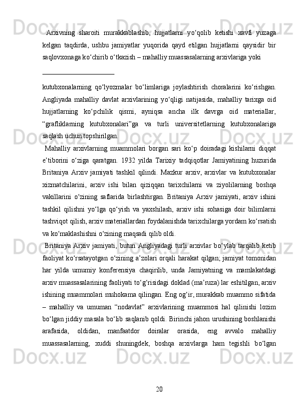Arxivning   sharoiti   murakkablashib,   hujjatlarni   y о ‘qolib   ketishi   xavfi   yuzaga
kelgan   taqdirda,   ushbu   jamiyatlar   yuqorida   qayd   etilgan   hujjatlarni   qaysidir   bir
saqlovxonaga k о ‘chirib  о ‘tkazish – mahalliy muassasalarning arxivlariga yoki 
 
kutubxonalarning   q о ‘lyozmalar   b о ‘limlariga   joylashtirish   choralarini   k о ‘rishgan.
Angliyada   mahalliy   davlat   arxivlarining   y о ‘qligi   natijasida,   mahalliy   tarixga   oid
hujjatlarning   k о ‘pchilik   qismi,   ayniqsa   ancha   ilk   davrga   oid   materiallar,
“grafliklarning   kutubxonalari”ga   va   turli   universitetlarning   kutubxonalariga
saqlash uchun topshirilgan.        
  Mahalliy   arxivlarning   muammolari   borgan   sari   k о ‘p   doiradagi   kishilarni   diqqat
e’tiborini   о ‘ziga   qaratgan.   1932   yilda   Tarixiy   tadqiqotlar   Jamiyatining   huzurida
Britaniya   Arxiv   jamiyati   tashkil   qilindi.   Mazkur   arxiv,   arxivlar   va   kutubxonalar
xizmatchilarini,   arxiv   ishi   bilan   qiziqqan   tarixchilarni   va   ziyolilarning   boshqa
vakillarini   о ‘zining   saflarida   birlashtirgan.   Britaniya   Arxiv   jamiyati,   arxiv   ishini
tashkil   qilishni   y о ‘lga   q о ‘yish   va   yaxshilash,   arxiv   ishi   sohasiga   doir   bilimlarni
tashviqot qilish, arxiv materiallardan foydalanishda tarixchilarga yordam k о ‘rsatish
va k о ‘maklashishni  о ‘zining maqsadi qilib oldi.     
  Britaniya   Arxiv   jamiyati,   butun   Angliyadagi   turli   arxivlar   b о ‘ylab   tarqalib   ketib
faoliyat  k о ‘rsatayotgan   о ‘zining a’zolari orqali  harakat  qilgan;  jamiyat  tomonidan
har   yilda   umumiy   konferensiya   chaqirilib,   unda   Jamiyatning   va   mamlakatdagi
arxiv muassasalarining faoliyati t о ‘g‘risidagi doklad (ma’ruza) lar eshitilgan, arxiv
ishining muammolari muhokama qilingan. Eng og‘ir, murakkab muammo sifatida
–   mahalliy   va   umuman   “nodavlat”   arxivlarining   muammosi   hal   qilinishi   lozim
b о ‘lgan jiddiy masala b о ‘lib saqlanib qoldi. Birinchi jahon urushining boshlanishi
arafasida,   oldidan,   manfaatdor   doiralar   orasida,   eng   avvalo   mahalliy
muassasalarning,   xuddi   shuningdek,   boshqa   arxivlarga   ham   tegishli   b о ‘lgan
20