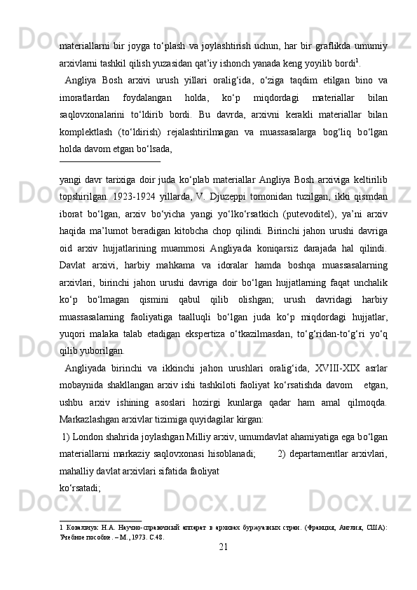 materiallarni   bir   joyga   t о ‘plash   va   joylashtirish   uchun,   har   bir   graflikda   umumiy
arxivlarni tashkil qilish yuzasidan qat’iy ishonch yanada keng yoyilib bordi 1
. 
  Angliya   Bosh   arxivi   urush   yillari   oralig‘ida,   о ‘ziga   taqdim   etilgan   bino   va
imoratlardan   foydalangan   holda,   k о ‘p   miqdordagi   materiallar   bilan
saqlovxonalarini   t о ‘ldirib   bordi.   Bu   davrda,   arxivni   kerakli   materiallar   bilan
komplektlash   (t о ‘ldirish)   rejalashtirilmagan   va   muassasalarga   bog‘liq   b о ‘lgan
holda davom etgan b о ‘lsada, 
 
yangi   davr   tarixiga   doir   juda   k о ‘plab   materiallar   Angliya   Bosh   arxiviga   keltirilib
topshirilgan.   1923-1924   yillarda,   V.   Djuzeppi   tomonidan   tuzilgan,   ikki   qismdan
iborat   b о ‘lgan,   arxiv   b о ‘yicha   yangi   y о ‘lk о ‘rsatkich   (putevoditel),   ya’ni   arxiv
haqida   ma’lumot   beradigan   kitobcha   chop   qilindi.   Birinchi   jahon   urushi   davriga
oid   arxiv   hujjatlarining   muammosi   Angliyada   koniqarsiz   darajada   hal   qilindi.
Davlat   arxivi,   harbiy   mahkama   va   idoralar   hamda   boshqa   muassasalarning
arxivlari,   birinchi   jahon   urushi   davriga   doir   b о ‘lgan   hujjatlarning   faqat   unchalik
k о ‘p   b о ‘lmagan   qismini   qabul   qilib   olishgan;   urush   davridagi   harbiy
muassasalarning   faoliyatiga   taalluqli   b о ‘lgan   juda   k о ‘p   miqdordagi   hujjatlar,
yuqori   malaka   talab   etadigan   ekspertiza   о ‘tkazilmasdan,   t о ‘g‘ridan-t о ‘g‘ri   y о ‘q
qilib yuborilgan.   
  Angliyada   birinchi   va   ikkinchi   jahon   urushlari   oralig‘ida,   XVIII-XIX   asrlar
mobaynida   shakllangan   arxiv   ishi   tashkiloti   faoliyat   k о ‘rsatishda   davom       etgan,
ushbu   arxiv   ishining   asoslari   hozirgi   kunlarga   qadar   ham   amal   qilmoqda.
Markazlashgan arxivlar tizimiga quyidagilar kirgan:       
 1) London shahrida joylashgan Milliy arxiv, umumdavlat ahamiyatiga ega b о ‘lgan
materiallarni   markaziy   saqlovxonasi   hisoblanadi;             2)   departamentlar   arxivlari,
mahalliy davlat arxivlari sifatida faoliyat 
k о ‘rsatadi;                       
1   Ковальчук   Н.А.   Научно-справочный   аппарат   в   архивах   буржуазных   стран.   (Франция,   Англия,   США):
Учебное пособие. – М., 1973. C.48. 
21  
  