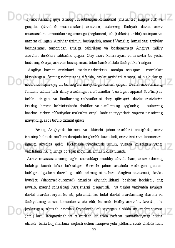 3)   arxivlarning  quyi   tarmog‘i   hisoblangan   kommunal   (shahar   x о ‘jaligiga   oid)   va
gospital   (davolash   muassasalari)   arxivlari,   bularning   faoliyati   davlat   arxiv
muassasalari  tomonidan  reglamentga  (reglament,   ish  (ishlash)  tartibi)  solingan   va
nazorat qilingan. Arxivlar tizimini boshqarish, maorif Vazirligi huzuridagi arxivlar
boshqarmasi   tomonidan   amalga   oshirilgan   va   boshqarmaga   Angliya   milliy
arxivlari   direktori   rahbarlik   qilgan.   Oliy   arxiv   komissiyasi   va   arxivlar   b о ‘yicha
bosh inspeksiya, arxivlar boshqarmasi bilan hamkorlikda faoliyat k о ‘rsatgan.  
  Angliya   hamon   arxivlarni   markazlashtirishni   amalga   oshirgan     mamlakat
hisoblangan.   Buning   uchun   asos   sifatida,   davlat   arxivlari   tarmog‘ini   bir-birlariga
mos,  mantiqan  uyg‘un  tarmog‘ini   mavjudligi,  xizmat   qilgan.  Davlat   arxivlarining
fondlari   uchun   turli   ilmiy   asoslangan   ma’lumotlar   beradigan   apparat   (b о ‘lim)   ni
tashkil   etilgani   va   fondlarning   r о ‘yxatlarini   chop   qilingani,   davlat   arxivlarini
ishidagi   barcha   k о ‘rinishlarda   shakllar   va   usullarning   uyg‘unligi   –   bularning
barchasi   uchun   «Xartiyalar   maktabi»   orqali   kadrlar   tayyorlash   yagona   tizimining
mavjudligi asos b о ‘lib xizmat qiladi. 
Biroq,   Angliyada   birinchi   va   ikkinchi   jahon   urushlari   oralig‘ida,   arxiv
ishining holatida ma’lum darajada turg‘unlik kuzatiladi, arxiv ishi rivojlanmasdan,
ilgarigi   ahvolda   qoldi.   Kelgusida   rivojlanish   uchun,   yuzaga   keladigan   yangi
vazifalarni hal qilishga b о ‘lgan moyillik, intilish kuzatilmadi.    
  Arxiv   muassasalarining   og‘ir   sharoitdagi   moddiy   ahvoli   ham,   arxiv   ishining
holatiga   kuchli   ta’sir   k о ‘rsatgan.   Birinchi   jahon   urushida   erishilgan   g‘alaba,
kutilgan   “gullash   davri”   ga   olib   kelmagani   uchun,   Angliya   xukumati,   davlat
byudjeti   (daromad-buromad)   tizimida   qiyinchiliklarni   boshdan   kechirdi,   eng
avvalo,   maorif   sohasidagi   harajatlarni   qisqartirdi,     va   ushbu   vaziyatda   ayniqsa
davlat   arxivlari   ziyon   k о ‘rib,   jabrlandi.   Bu   holat   davlat   arxivlarining   sharoiti   va
faoliyatining   barcha   tomonlarida   aks   etdi,   k о ‘rindi.   Milliy   arxiv   bu   davrda,   о ‘zi
joylashgan,   о ‘tmish   davrdan   foydalanib   kelinayotgan   alohida   uy,   mehmonxona
(otel)   larni   kengaytirish   va   ta’mirlash   ishlarida   nafaqat   muvaffaqiyatga   erisha
olmadi, balki hujjatlarlarni saqlash uchun muqova yoki jildlarni sotib olishda ham
22