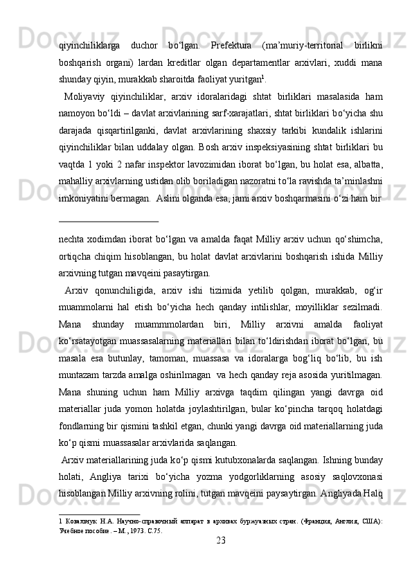 qiyinchiliklarga   duchor   b о ‘lgan.   Prefektura   (ma’muriy-territorial   birlikni
boshqarish   organi)   lardan   kreditlar   olgan   departamentlar   arxivlari,   xuddi   mana
shunday qiyin, murakkab sharoitda faoliyat yuritgan 1
.           
  Moliyaviy   qiyinchiliklar,   arxiv   idoralaridagi   shtat   birliklari   masalasida   ham
namoyon b о ‘ldi – davlat arxivlarining sarf-xarajatlari, shtat birliklari b о ‘yicha shu
darajada   qisqartirilganki,   davlat   arxivlarining   shaxsiy   tarkibi   kundalik   ishlarini
qiyinchiliklar   bilan  uddalay   olgan.   Bosh   arxiv  inspeksiyasining   shtat   birliklari   bu
vaqtda 1 yoki  2 nafar  inspektor  lavozimidan iborat  b о ‘lgan, bu holat  esa,  albatta,
mahalliy arxivlarning ustidan olib boriladigan nazoratni t о ‘la ravishda ta’minlashni
imkoniyatini bermagan.  Aslini olganda esa, jami arxiv boshqarmasini  о ‘zi ham bir
 
nechta   xodimdan   iborat   bо‘lgan   va   amalda   faqat   Milliy   arxiv   uchun   qо‘shimcha,
ortiqcha   chiqim   hisoblangan,   bu   holat   davlat   arxivlarini   boshqarish   ishida   Milliy
arxivning tutgan mavqeini pasaytirgan.      
  Arxiv   qonunchiligida,   arxiv   ishi   tizimida   yetilib   qolgan,   murakkab,   og‘ir
muammolarni   hal   etish   bо‘yicha   hech   qanday   intilishlar,   moyilliklar   sezilmadi.
Mana   shunday   muammmolardan   biri,   Milliy   arxivni   amalda   faoliyat
kо‘rsatayotgan   muassasalarning   materiallari   bilan   tо‘ldirishdan   iborat   bо‘lgan,   bu
masala   esa   butunlay,   tamoman,   muassasa   va   idoralarga   bog‘liq   bо‘lib,   bu   ish
muntazam tarzda amalga oshirilmagan   va hech qanday reja asosida yuritilmagan.
Mana   shuning   uchun   ham   Milliy   arxivga   taqdim   qilingan   yangi   davrga   oid
materiallar   juda   yomon   holatda   joylashtirilgan,   bular   kо‘pincha   tarqoq   holatdagi
fondlarning bir qismini tashkil etgan, chunki yangi davrga oid materiallarning juda
kо‘p qismi muassasalar arxivlarida saqlangan.          
  Arxiv materiallarining juda k о ‘p qismi kutubxonalarda saqlangan. Ishning bunday
holati,   Angliya   tarixi   b о ‘yicha   yozma   yodgorliklarning   asosiy   saqlovxonasi
hisoblangan Milliy arxivning rolini, tutgan mavqeini paysaytirgan. Angliyada Halq
1   Ковальчук   Н.А.   Научно-справочный   аппарат   в   архивах   буржуазных   стран.   (Франция,   Англия,   США):
Учебное пособие. – М., 1973. C.75. 
23  
  