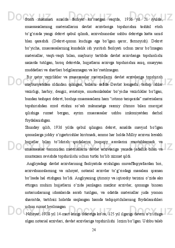 fronti   xukumati   amalda   faoliyat   k о ‘rsatgan   vaqtda,   1936   yil   21   iyulda,
muassasalarning   materiallarini   davlat   arxivlariga   topshirishni   tashkil   etish
t о ‘g‘risida   yangi   dekret   qabul   qilindi,   arxivshunoslar   ushbu   dekretga   katta   umid
blan   qarashdi.   (Dekret-qonun   kuchiga   ega   b о ‘lgan   qaror,   farmoyish).   Dekret
b о ‘yicha,   muassasalarning   kundalik   ish   yuritish   faoliyati   uchun   zarur   b о ‘lmagan
materiallar,   vaqti-vaqti   bilan,   majburiy   tartibda   davlat   arxivlariga   topshirilishi
nazarda   tutilgan,   biroq   dekretda,   hujjatlarni   arxivga   topshirishni   aniq,   muayyan
muddatlari va shartlari belgilanmagan va k о ‘rsatilmagan.        
  Bir   qator   vazirliklar   va   muassasalar   materiallarni   davlat   arxivlariga   topshirish
majburiyatidan   oldindan   qilingan,   bularni   safida   Davlat   kengashi,   tashqi   ishlar
vazirligi,   harbiy,   dengiz,   aviatsiya,   mustamlakalar   b о ‘yicha   vazirliklar   b о ‘lgan;
bundan tashqari dekret, boshqa muassasalarni ham “istisno tariqasida” materialarni
topshirishdan   ozod   etishni   s о ‘rab   xukumatga   rasmiy   iltimos   bilan   murojjat
qilishiga   ruxsat   bergan,   ayrim   muassasalar   ushbu   imkoniyatdan   darhol
foydalanishgan. 
Shunday   qilib,   1936   yilda   qabul   qilingan   dekret,   amalda   mavjud   b о ‘lgan
qonunlarga jiddiy   о ‘zgartirishlar kiritmadi, ammo har holda Milliy arxivni kerakli
hujjatlar   bilan   t о ‘ldirish   qoidalarini   huquqiy   asoslarini   mustahkamadi   va
muassasalar   tomonidan   materiallarni   davlat   arxivlariga   yanada   jadallik   bilan   va
muntazam ravishda topshirilishi uchun turtki b о ‘lib xizmat qildi.     
  Angliyadagi   davlat   arxivlarining   faoliyatida   erishilgan   muvaffaqiyatlardan   biri,
arxivshunoslarning   va   nihoyat,   notarial   arxivlar   t о ‘g‘risdagi   masalani   qisman
b о ‘lsada hal etishgani b о ‘ldi. Angliyaning ijtimoiy va iqtisodiy tarixini   о ‘zida aks
ettirgan   muhim   hujjatlarni   о ‘zida   jamlagan   mazkur   arxivlar,   qonunga   binoan
notariuslarning   idoralarida   asrab   turilgan,   va   odatda   materiallar   juda   yomon
sharoitda,   tartibsiz   holatda   saqlangan   hamda   tadqiqotchilarning   foydalanishlari
uchun ruxsat berilmagan.         
  Nihoyat, 1928 yil 14-mart kungi dekretga k о ‘ra, 125 yil ilgarigi davrni   о ‘z ichiga
olgan notarial arxivlari, davlat arxivlariga topshirilishi  lozim b о ‘lgan. Ushbu talab
24  
  