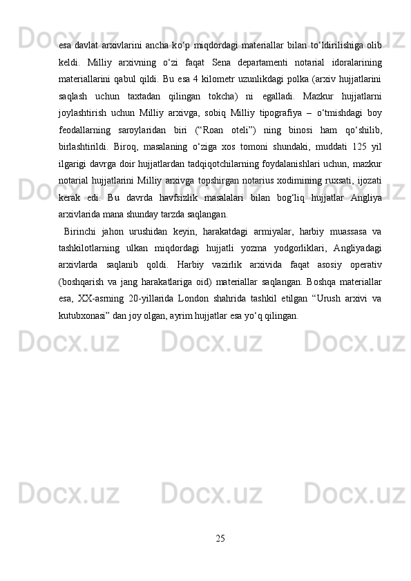 esa   davlat   arxivlarini   ancha   k о ‘p   miqdordagi   materiallar   bilan   t о ‘ldirilishiga   olib
keldi.   Milliy   arxivning   о ‘zi   faqat   Sena   departamenti   notarial   idoralarining
materiallarini   qabul   qildi.   Bu   esa   4   kilometr   uzunlikdagi   polka   (arxiv   hujjatlarini
saqlash   uchun   taxtadan   qilingan   tokcha)   ni   egalladi.   Mazkur   hujjatlarni
joylashtirish   uchun   Milliy   arxivga,   sobiq   Milliy   tipografiya   –   о ‘tmishdagi   boy
feodallarning   saroylaridan   biri   (“Roan   oteli”)   ning   binosi   ham   q о ‘shilib,
birlashtirildi.   Biroq,   masalaning   о ‘ziga   xos   tomoni   shundaki,   muddati   125   yil
ilgarigi  davrga doir hujjatlardan tadqiqotchilarning foydalanishlari  uchun, mazkur
notarial   hujjatlarini   Milliy   arxivga   topshirgan   notarius   xodimining   ruxsati,   ijozati
kerak   edi.   Bu   davrda   havfsizlik   masalalari   bilan   bog‘liq   hujjatlar   Angliya
arxivlarida mana shunday tarzda saqlangan.          
  Birinchi   jahon   urushidan   keyin,   harakatdagi   armiyalar,   harbiy   muassasa   va
tashkilotlarning   ulkan   miqdordagi   hujjatli   yozma   yodgorliklari,   Angliyadagi
arxivlarda   saqlanib   qoldi.   Harbiy   vazirlik   arxivida   faqat   asosiy   operativ
(boshqarish   va   jang   harakatlariga   oid)   materiallar   saqlangan.   Boshqa   materiallar
esa,   XX-asrning   20-yillarida   London   shahrida   tashkil   etilgan   “Urush   arxivi   va
kutubxonasi” dan joy olgan, ayrim hujjatlar esa y о ‘q qilingan. 
 
 
 
 
 
 
 
 
 
25  
  