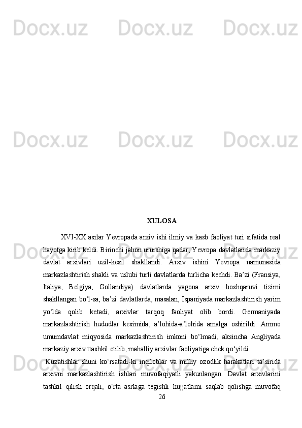  
 
 
 
 
 
 
 
 
 
 
 
XULOSA 
XVI-XX asrlar Yevropada arxiv ishi ilmiy va kasb faoliyat turi sifatida real
hayotga kirib keldi. Birinchi jahon ururshiga qadar, Yevropa davlatlarida markaziy
davlat   arxivlari   uzil-kesil   shakllandi.   Arxiv   ishini   Yevropa   namunasida
markazlashtirish shakli va uslubi turli davlatlarda turlicha kechdi. Ba’zi (Fransiya,
Italiya,   Belgiya,   Gollandiya)   davlatlarda   yagona   arxiv   boshqaruvi   tizimi
shakllangan b о ‘l-sa, ba’zi davlatlarda, masalan, Ispaniyada markazlashtirish yarim
y о ‘lda   qolib   ketadi,   arxivlar   tarqoq   faoliyat   olib   bordi.   Germaniyada
markazlashtirish   hududlar   kesimida,   a’lohida-a’lohida   amalga   oshirildi.   Ammo
umumdavlat   miqyosida   markazlashtirish   imkoni   b о ‘lmadi,   aksincha   Angliyada
markaziy arxiv ttashkil etilib, mahalliy arxivlar faoliyatiga chek q о ‘yildi.       
  Kuzatishlar   shuni   k о ‘rsatadi-ki   inqiloblar   va   milliy   ozodlik   harakatlari   ta’sirida
arxivni   markazlashtirish   ishlari   muvofaqiyatli   yakunlangan.   Davlat   arxivlarini
tashkil   qilish   orqali,   о ‘rta   asrlaga   tegishli   hujjatlarni   saqlab   qolishga   muvofaq
26  
  