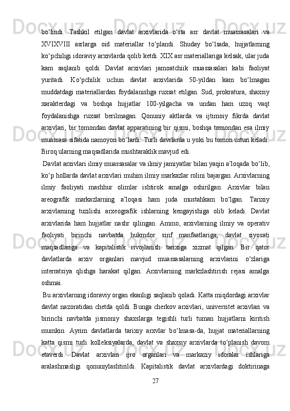 b о ‘lindi.   Tashkil   etilgan   davlat   arxivlarida   о ‘rta   asr   davlat   muassasalari   va
XVIXVIII   asrlarga   oid   materiallar   t о ‘plandi.   Shuday   b о ‘lsada,   hujjatlarning
k о ‘pchiligi idoraviy arxivlarda qolib ketdi. XIX asr materiallariga kelsak, ular juda
kam   saqlanib   qoldi.   Davlat   arxivlari   jamoatchiik   muassasalari   kabi   faoliyat
yuritadi.   K о ‘pchilik   uchun   davlat   arxivlarida   50-yildan   kam   b о ‘lmagan
muddatdagi   materiallardan   foydalanishga   ruxsat   etilgan.   Sud,   prokratura,   shaxsiy
xarakterdagi   va   boshqa   hujjatlar   100-yilgacha   va   undan   ham   uzoq   vaqt
foydalanishga   ruxsat   berilmagan.   Qonuniy   aktlarda   va   ijtimoiy   fikrda   davlat
arxivlari, bir tomondan davlat apparatining bir  qismi, boshqa tomondan esa ilmiy
muassasa sifatida namoyon b о ‘lardi. Turli davrlarda u yoki bu tomon ustun keladi.
Biroq ularning maqsadlarida mushtaraklik mavjud edi.       
 Davlat arxivlari ilmiy muassasalar va ilmiy jamiyatlar bilan yaqin a’loqada b о ‘lib,
k о ‘p hollarda davlat arxivlari muhim ilmiy markazlar rolini bajargan. Arxivlarning
ilmiy   faoliyati   mashhur   olimlar   ishtirok   amalga   oshirilgan.   Arxivlar   bilan
areografik   markazlarning   a’loqasi   ham   juda   mustahkam   b о ‘lgan.   Tarixiy
arxivlarning   tuzilishi   arxeografik   ishlarning   kengayishiga   olib   keladi.   Davlat
arxivlarida   ham   hujjatlar   nashr   qilingan.   Ammo,   arxivlarning   ilmiy   va   operativ
faoliyati   birinchi   navbatda   hukmdor   sinf   manfaatlariga,   davlat   siyosati
maqsadlariga   va   kapitalistik   rivojlanish   tarixiga   xizmat   qilgan.   Bir   qator
davlatlarda   arxiv   organlari   mavjud   muassasalarning   arxivlarini   о ‘zlariga
interratsiya   qlishga   harakat   qilgan.   Arxivlarning   markzlashtirish   rejasi   amalga
oshmai.     
 Bu arxivlarning idoraviy organ ekanligi saqlanib qoladi. Katta miqdordagi arxivlar
davlat   nazoratidan   chetda   qoldi.   Bunga   cherkov   arxivlari,   universitet   arxivlari   va
birinchi   navbatda   jismoniy   shaxslarga   tegishli   turli   tuman   hujjatlarni   kiritish
mumkin.   Ayrim   davlatlarda   tarixiy   arxvlar   b о ‘lmasa-da,   hujjat   materiallarning
katta   qismi   turli   kolleksiyalarda,   davlat   va   shaxsiy   arxivlarda   t о ‘planish   davom
etaverdi.   Davlat   arxivlari   ijro   organlari   va   markaziy   idoralar   ishlariga
aralashmasligi   qonuniylashtirildi.   Kapitalistik   davlat   arxivlardagi   doktirinaga
27  
  