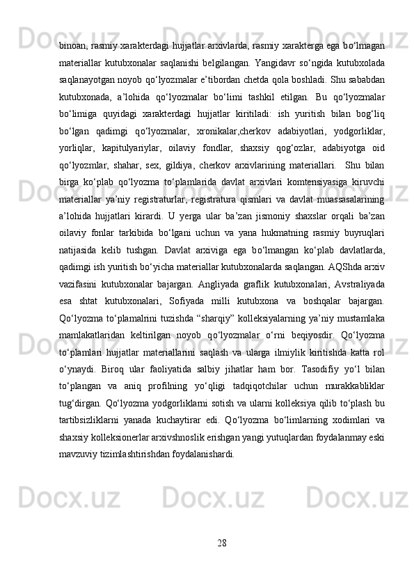 binoan, rasmiy xarakterdagi hujjatlar arxivlarda, rasmiy xarakterga ega b о ‘lmagan
materiallar   kutubxonalar   saqlanishi   belgilangan.   Yangidavr   s о ‘ngida   kutubxolada
saqlanayotgan noyob q о ‘lyozmalar e’tibordan chetda qola boshladi. Shu sababdan
kutubxonada,   a’lohida   q о ‘lyozmalar   b о ‘limi   tashkil   etilgan.   Bu   q о ‘lyozmalar
b о ‘limiga   quyidagi   xarakterdagi   hujjatlar   kiritiladi:   ish   yuritish   bilan   bog‘liq
b о ‘lgan   qadimgi   q о ‘lyozmalar,   xronikalar,cherkov   adabiyotlari,   yodgorliklar,
yorliqlar,   kapitulyariylar,   oilaviy   fondlar,   shaxsiy   qog‘ozlar,   adabiyotga   oid
q о ‘lyozmlar,   shahar,   sex,   gildiya,   cherkov   arxivlarining   materiallari.     Shu   bilan
birga   k о ‘plab   q о ‘lyozma   t о ‘plamlarida   davlat   arxivlari   komtensiyasiga   kiruvchi
materiallar   ya’niy   registraturlar,   registratura   qismlari   va   davlat   muassasalarining
a’lohida   hujjatlari   kirardi.   U   yerga   ular   ba’zan   jismoniy   shaxslar   orqali   ba’zan
oilaviy   fonlar   tarkibida   b о ‘lgani   uchun   va   yana   hukmatning   rasmiy   buyruqlari
natijasida   kelib   tushgan.   Davlat   arxiviga   ega   b о ‘lmangan   k о ‘plab   davlatlarda,
qadimgi ish yuritish b о ‘yicha materiallar kutubxonalarda saqlangan. AQShda arxiv
vazifasini   kutubxonalar   bajargan.   Angliyada   graflik   kutubxonalari,   Avstraliyada
esa   shtat   kutubxonalari,   Sofiyada   milli   kutubxona   va   boshqalar   bajargan.
Q о ‘lyozma   t о ‘plamalrini   tuzishda   “sharqiy”   kolleksiyalarning   ya’niy   mustamlaka
mamlakatlaridan   keltirilgan   noyob   q о ‘lyozmalar   о ‘rni   beqiyosdir.   Q о ‘lyozma
t о ‘plamlari   hujjatlar   materiallarini   saqlash   va   ularga   ilmiylik   kiritishda   katta   rol
о ‘ynaydi.   Biroq   ular   faoliyatida   salbiy   jihatlar   ham   bor.   Tasodifiy   y о ‘l   bilan
t о ‘plangan   va   aniq   profilning   y о ‘qligi   tadqiqotchilar   uchun   murakkabliklar
tug‘dirgan.   Qо‘lyozma yodgorliklarni sotish va ularni kolleksiya qilib tо‘plash bu
tartibsizliklarni   yanada   kuchaytirar   edi.   Qо‘lyozma   bо‘limlarning   xodimlari   va
shaxsiy kolleksionerlar arxivshnoslik erishgan yangi yutuqlardan foydalanmay eski
mavzuviy tizimlashtirishdan foydalanishardi. 
 
 
 
28  
  