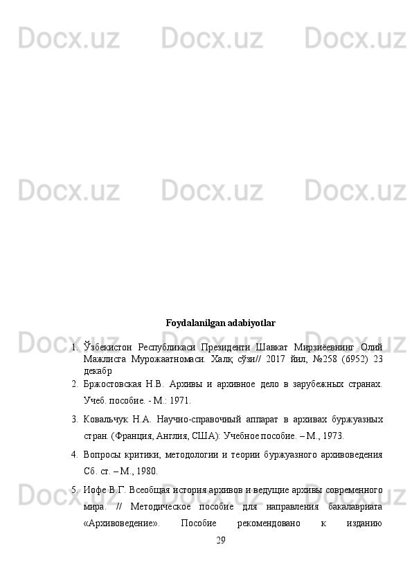  
 
 
 
 
 
 
 
 
 
 
 
 
Foydalanilgan adabiyotlar 
1. Ўзбекистон   Республикаси   Президенти   Шавкат   Мирзиёевнинг   Олий
Мажлисга   Мурожаатномаси.   Халқ   сўзи//   2017   йил,   №258   (6952)   23
декабр 
2. Бржостовская   Н.В.   Архивы   и   архивное   дело   в   зарубежных   странах.
Учеб. пособие. - М.: 1971. 
3. Ковальчук   Н.А.   Научно-справочный   аппарат   в   архивах   буржуазных
стран. (Франция, Англия, США): Учебное пособие. – М., 1973. 
4. Вопросы   критики,   методологии   и   теории   буржуазного   архивоведения
Сб. ст. – М., 1980.  
5. Иофе В.Г. Всеобщая история архивов и ведущие архивы современного
мира.   //   Методическое   пособие   для   направления   бакалавриата
«Архивоведение».   Пособие   рекомендовано   к   изданию
29  
  