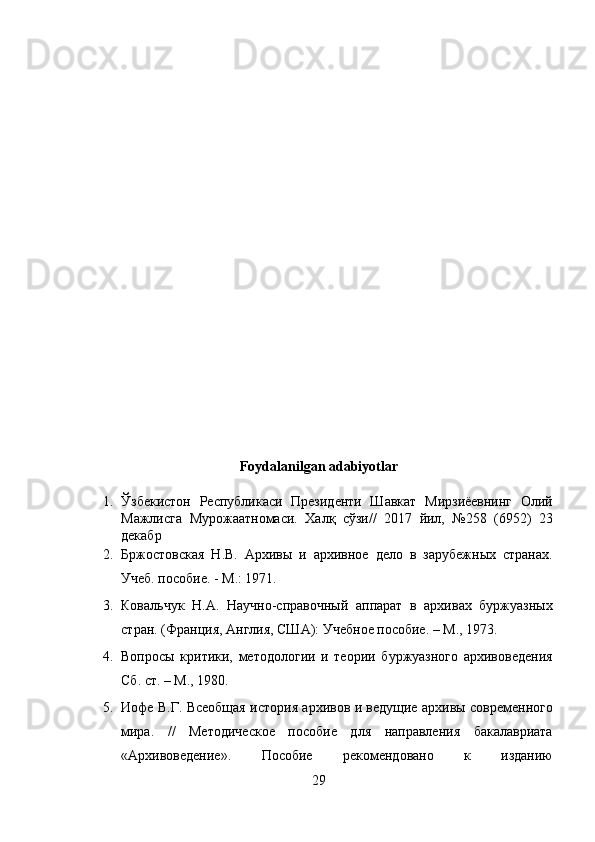 Foydalanilgan adabiyotlar 
1. Ўзбекистон   Республикаси   Президенти   Шавкат   Мирзиёевнинг   Олий
Мажлисга   Мурожаатномаси.   Халқ   сўзи//   2017   йил,   №258   (6952)   23
декабр 
2. Бржостовская   Н.В.   Архивы   и   архивное   дело   в   зарубежных   странах.
Учеб. пособие. - М.: 1971. 
3. Ковальчук   Н.А.   Научно-справочный   аппарат   в   архивах   буржуазных
стран. (Франция, Англия, США): Учебное пособие. – М., 1973. 
4. Вопросы   критики,   методологии   и   теории   буржуазного   архивоведения
Сб. ст. – М., 1980.  
5. Иофе В.Г. Всеобщая история архивов и ведущие архивы современного
мира.   //   Методическое   пособие   для   направления   бакалавриата
«Архивоведение».   Пособие   рекомендовано   к   изданию
29