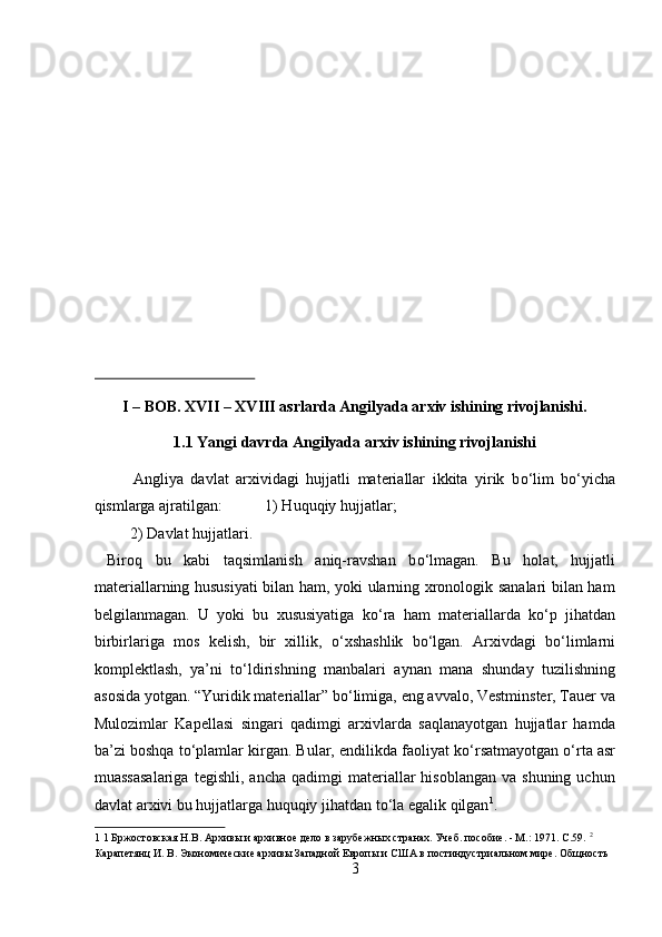  
 
 
 
 
 
 
 
 
I – BOB. XVII – XVIII asrlarda Angilyada arxiv ishining rivojlanishi. 
1.1 Yangi davrda Angilyada arxiv ishining rivojlanishi 
Angliya   davlat   arxividagi   hujjatli   materiallar   ikkita   yirik   b о ‘lim   b о ‘yicha
qismlarga ajratilgan:           1) Huquqiy hujjatlar;         
  2) Davlat hujjatlari.                  
  Biroq   bu   kabi   taqsimlanish   aniq-ravshan   b о ‘lmagan.   Bu   holat,   hujjatli
materiallarning hususiyati  bilan ham, yoki ularning xronologik sanalari bilan ham
belgilanmagan.   U   yoki   bu   xususiyatiga   k о ‘ra   ham   materiallarda   k о ‘p   jihatdan
birbirlariga   mos   kelish,   bir   xillik,   о ‘xshashlik   b о ‘lgan.   Arxivdagi   b о ‘limlarni
komplektlash,   ya’ni   t о ‘ldirishning   manbalari   aynan   mana   shunday   tuzilishning
asosida yotgan. “Yuridik materiallar” b о ‘limiga, eng avvalo, Vestminster, Tauer va
Mulozimlar   Kapellasi   singari   qadimgi   arxivlarda   saqlanayotgan   hujjatlar   hamda
ba’zi boshqa t о ‘plamlar kirgan. Bular, endilikda faoliyat k о ‘rsatmayotgan  о ‘rta asr
muassasalariga  tegishli,   ancha  qadimgi  materiallar   hisoblangan  va  shuning   uchun
davlat arxivi bu hujjatlarga huquqiy jihatdan t о ‘la egalik qilgan 1
.    
1  1 Бржостовская Н.В. Архивы и архивное дело в зарубежных странах. Учеб. пособие. - М.: 1971. C.59.  2
 
Карапетянц И. В. Экономические архивы Западной Европы и США в постиндустриальном мире. Общность 
3  
  