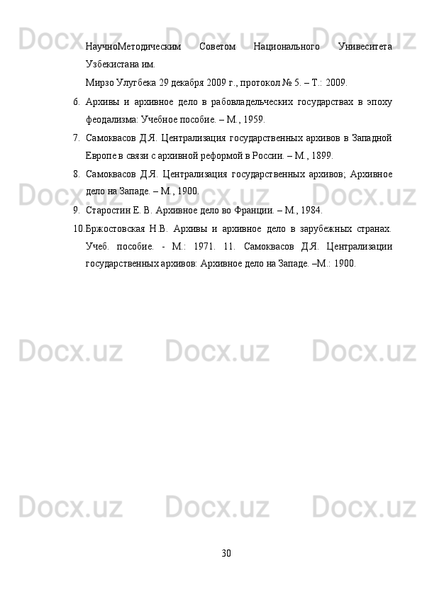 НаучноМетодическим   Советом   Национального   Унивеситета
Узбекистана им. 
Мирзо Улугбека 29 декабря 2009 г., протокол № 5. – Т.: 2009. 
6. Архивы   и   архивное   дело   в   рабовладельческих   государствах   в   эпоху
феодализма: Учебное пособие. – М., 1959.  
7. Самоквасов   Д.Я.   Централизация   государственных   архивов   в   Западной
Европе в связи с архивной реформой в России. – М., 1899.  
8. Самоквасов   Д.Я.   Централизация   государственных   архивов;   Архивное
дело на Западе. – М., 1900.  
9. Старостин Е. В. Архивное дело во Франции. – М., 1984. 
10. Бржостовская   Н.В.   Архивы   и   архивное   дело   в   зарубежных   странах.
Учеб.   пособие.   -   М.:   1971.   11.   Самоквасов   Д.Я.   Централизации
государственных архивов: Архивное дело на Западе. –М.: 1900. 
 
 
 
30  
  