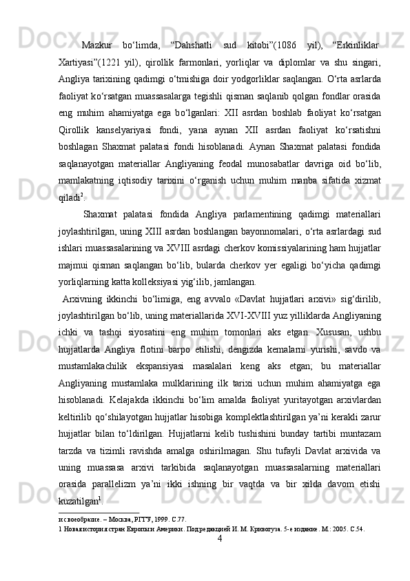   Mazkur  b о ‘limda,  “Dahshatli  sud  kitobi”(1086  yil),  “Erkinliklar 
Xartiyasi”(1221   yil),   qirollik   farmonlari,   yorliqlar   va   diplomlar   va   shu   singari,
Angliya tarixining qadimgi   о ‘tmishiga doir yodgorliklar saqlangan.   О ‘rta asrlarda
faoliyat k о ‘rsatgan muassasalarga tegishli  qisman saqlanib qolgan fondlar orasida
eng   muhim   ahamiyatga   ega   b о ‘lganlari:   XII   asrdan   boshlab   faoliyat   k о ‘rsatgan
Qirollik   kanselyariyasi   fondi,   yana   aynan   XII   asrdan   faoliyat   k о ‘rsatishni
boshlagan   Shaxmat   palatasi   fondi   hisoblanadi.   Aynan   Shaxmat   palatasi   fondida
saqlanayotgan   materiallar   Angliyaning   feodal   munosabatlar   davriga   oid   b о ‘lib,
mamlakatning   iqtisodiy   tarixini   о ‘rganish   uchun   muhim   manba   sifatida   xizmat
qiladi 2
.    
  Shaxmat   palatasi   fondida   Angliya   parlamentining   qadimgi   materiallari
joylashtirilgan, uning XIII  asrdan boshlangan bayonnomalari,   о ‘rta asrlardagi  sud
ishlari muassasalarining va XVIII asrdagi cherkov komissiyalarining ham hujjatlar
majmui   qisman   saqlangan   b о ‘lib,   bularda   cherkov   yer   egaligi   b о ‘yicha   qadimgi
yorliqlarning katta kolleksiyasi yig‘ilib, jamlangan.      
  Arxivning   ikkinchi   b о ‘limiga,   eng   avvalo   «Davlat   hujjatlari   arxivi»   sig‘dirilib,
joylashtirilgan b о ‘lib, uning materiallarida XVI-XVIII yuz yilliklarda Angliyaning
ichki   va   tashqi   siyosatini   eng   muhim   tomonlari   aks   etgan.   Xususan,   ushbu
hujjatlarda   Angliya   flotini   barpo   etilishi,   dengizda   kemalarni   yurishi,   savdo   va
mustamlakachilik   ekspansiyasi   masalalari   keng   aks   etgan;   bu   materiallar
Angliyaning   mustamlaka   mulklarining   ilk   tarixi   uchun   muhim   ahamiyatga   ega
hisoblanadi.   Kelajakda   ikkinchi   b о ‘lim   amalda   faoliyat   yuritayotgan   arxivlardan
keltirilib q о ‘shilayotgan hujjatlar hisobiga komplektlashtirilgan ya’ni kerakli zarur
hujjatlar   bilan   t о ‘ldirilgan.   Hujjatlarni   kelib   tushishini   bunday   tartibi   muntazam
tarzda   va   tizimli   ravishda   amalga   oshirilmagan.   Shu   tufayli   Davlat   arxivida   va
uning   muassasa   arxivi   tarkibida   saqlanayotgan   muassasalarning   materiallari
orasida   parallelizm   ya’ni   ikki   ishning   bir   vaqtda   va   bir   xilda   davom   etishi
kuzatilgan 1
.  
и своеобразие. – Москва, РГГУ, 1999. C.77. 
1  Новая история стран Европы и Америки. Под редакцией И. М. Кривогуза. 5-е издание. М.: 2005. C.54. 
4  
  