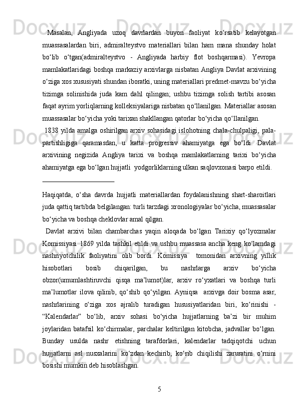   Masalan,   Angliyada   uzoq   davrlardan   buyon   faoliyat   k о ‘rsatib   kelayotgan
muassasalardan   biri,   admiralteystvo   materiallari   bilan   ham   mana   shunday   holat
b о ‘lib   о ‘tgan(admiralteystvo   -   Angliyada   harbiy   flot   boshqarmasi).   Yevropa
mamlakatlaridagi   boshqa  markaziy  arxivlarga  nisbatan  Angliya  Davlat   arxivining
о ‘ziga xos xususiyati shundan iboratki, uning materiallari predmet-mavzu b о ‘yicha
tizimga   solinishida   juda   kam   dahl   qilingan;   ushbu   tizimga   solish   tartibi   asosan
faqat ayrim yorliqlarning kolleksiyalariga nisbatan q о ‘llanilgan. Materiallar asosan
muassasalar b о ‘yicha yoki tarixan shakllangan qatorlar b о ‘yicha q о ‘llanilgan.  
  1838 yilda amalga oshirilgan arxiv sohasidagi  islohotning chala-chulpaligi, pala-
partishligiga   qaramasdan,   u   katta   progressiv   ahamiyatga   ega   b о ‘ldi.   Davlat
arxivining   negizida   Angliya   tarixi   va   boshqa   mamlakatlarning   tarixi   b о ‘yicha
ahamiyatga ega b о ‘lgan hujjatli  yodgorliklarning ulkan saqlovxonasi barpo etildi. 
 
Haqiqatda,   о‘sha   davrda   hujjatli   materiallardan   foydalanishning   shart-sharoitlari
juda qattiq tartibda belgilangan: turli tarzdagi xronologiyalar bо‘yicha, muassasalar
bо‘yicha va boshqa cheklovlar amal qilgan.       
  Davlat   arxivi   bilan   chambarchas   yaqin   aloqada   bо‘lgan   Tarixiy   qо‘lyozmalar
Komissiyasi   1869   yilda   tashkil   etildi   va   ushbu   muassasa   ancha   keng   kо‘lamdagi
nashriyotchilik   faoliyatini   olib   bordi.   Komissiya     tomonidan   arxivning   yillik
hisobotlari   bosib   chiqarilgan,   bu   nashrlarga   arxiv   bо‘yicha
obzor(umumlashtiruvchi   qisqa   ma’lumot)lar,   arxiv   rо‘yxatlari   va   boshqa   turli
ma’lumotlar   ilova   qilinib,   qо‘shib   qо‘yilgan.   Ayniqsa     arxivga   doir   bosma   asar,
nashrlarining   о‘ziga   xos   ajralib   turadigan   hususiyatlaridan   biri,   kо‘rinishi   -
“Kalendarlar”   bо‘lib,   arxiv   sohasi   bо‘yicha   hujjatlarning   ba’zi   bir   muhim
joylaridan   batafsil   kо‘chirmalar,   parchalar   keltirilgan   kitobcha,   jadvallar   bо‘lgan.
Bunday   usulda   nashr   etishning   tarafdorlari,   kalendarlar   tadqiqotchi   uchun
hujjatlarni   asl   nusxalarini   kо‘zdan   kechirib,   kо‘rib   chiqilishi   zaruratini   о‘rnini
bosishi mumkin deb hisoblashgan.    
5  
  