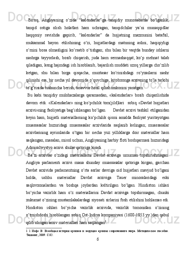   Biroq,   Angliyaning   о‘zida   “kalendarlar”ga   tanqidiy   munosabatda   bо‘lganlik,
tanqid   ostiga   olish   holatlari   ham   uchragan;   tanqidchilar   ya’ni   munaqqidlar
haqqoniy   ravishda   gapirib,   “kalendarlar”   da   hujjatning   mazmunini   batafsil,
mukammal   bayon   etilishining   о‘zi,   hujjatlardagi   matnning   aslini,   haqiqiyligi
о‘rnini   bosa   olmasligini   kо‘rsatib   о‘tishgan;   shu   bilan   bir   vaqtda   bunday   ishlarni
nashrga   tayyorlash,   bosib   chiqarish,   juda   ham   sermashaqqat,   kо‘p   mehnat   talab
qiladigan, keng hajmdagi ish hisoblanib, bajarilish muddati uzoq yillarga chо‘zilib
ketgan,   shu   bilan   birga   qisqacha,   muxtasar   kо‘rinishdagi   rо‘yxailarni   nashr
qilinishi esa, bir necha yil davomida о‘quvchiga, kitobxonga arxivning tо‘la tarkibi
tо‘g‘risida tushuncha berish, tasavvur hosil qilish imkonini yaratgan.       
  Bu   kabi   tanqidiy   mulohazalarga   qaramasdan,   «kalendarlar»   bosib   chiqarilishida
davom   etdi.   «Kalendarlar»   ning   k о ‘pchilik   tom(jild)lari     sobiq   «Davlat   hujjatlari
arxivi»ning faoliyatiga bag‘ishlangan b о ‘lgan.         Davlat arxivi tashkil etilganidan
keyin   ham,   hujjatli   materiallarning   k о ‘pchilik   qismi   amalda   faoliyat   yuritayotgan
muassasalar   huzuridagi   muassasalar   arxivlarida   saqlanib   kelingan;   muassasalar
arxivlarining   ayrimlarida   о ‘tgan   bir   necha   yuz   yilliklarga   doir   materiallar   ham
saqlangan, masalan, misol uchun, Angliyaning harbiy floti boshqarmasi huzuridagi
Admiralteystvo arxivi shular qatoriga kiradi.   
  Ba’zi   arxivlar   о ‘zidagi   materiallarni   Davlat   arxiviga   umuman   topshirishmagan.
Angliya   parlamenti   arxivi   mana   shunday   muassasalar   qatoriga   kirgan,   garchan
Davlat   arxivida   parlamentning   о ‘rta   asrlar   davriga   oid   hujjatlari   mavjud   b о ‘lgani
holda,   ushbu   materiallar   Davlat   arxiviga   Tauer   minoralaridagi   eski
saqlovxonalardan   va   boshqa   joylardan   keltirilgan   b о ‘lgan.   Hindiston   ishlari
b о ‘yicha   vazirlik   ham   о ‘z   materiallarini   Davlat   arxiviga   topshirmagan,   chunki
xukumat  о ‘zining mustamlakalardagi siyosati sirlarini fosh etilishini hohlamas edi.
Hindiston   ishlari   b о ‘yicha   vazirlik   arxivida,   vazirlik   tomonidan   о ‘zining
о ‘tmishdoshi hisoblangan sobiq Ost-Indiya kompaniyasi (1600-1853 yy.)dan qabul
qilib olingan arxiv materiallari ham saqlangan 1
.      
1   1   Иофе   В.   Всеобщая   история   архивов   и   ведущие   архивы   современного   мира.   Методическое   пособие.
Ташкент, 2009. C.82. 
6  
  