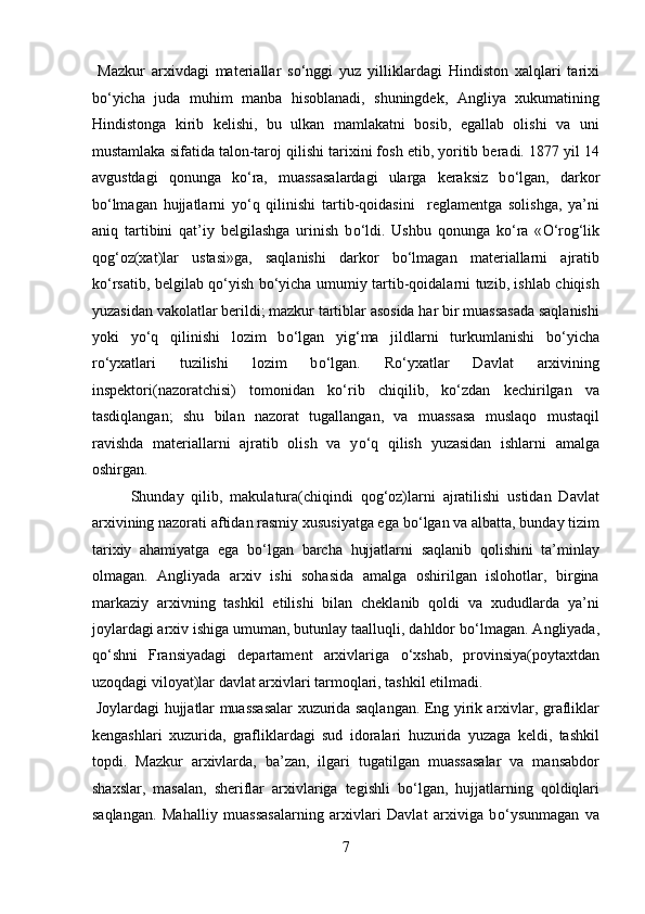   Mazkur   arxivdagi   materiallar   s о ‘nggi   yuz   yilliklardagi   Hindiston   xalqlari   tarixi
b о ‘yicha   juda   muhim   manba   hisoblanadi,   shuningdek,   Angliya   xukumatining
Hindistonga   kirib   kelishi,   bu   ulkan   mamlakatni   bosib,   egallab   olishi   va   uni
mustamlaka sifatida talon-taroj qilishi tarixini fosh etib, yoritib beradi. 1877 yil 14
avgustdagi   qonunga   k о ‘ra,   muassasalardagi   ularga   keraksiz   b о ‘lgan,   darkor
b о ‘lmagan   hujjatlarni   y о ‘q   qilinishi   tartib-qoidasini     reglamentga   solishga,   ya’ni
aniq   tartibini   qat’iy   belgilashga   urinish   b о ‘ldi.   Ushbu   qonunga   k о ‘ra   « О ‘rog‘lik
qog‘oz(xat)lar   ustasi»ga,   saqlanishi   darkor   b о ‘lmagan   materiallarni   ajratib
k о ‘rsatib, belgilab q о ‘yish b о ‘yicha umumiy tartib-qoidalarni tuzib, ishlab chiqish
yuzasidan vakolatlar berildi; mazkur tartiblar asosida har bir muassasada saqlanishi
yoki   y о ‘q   qilinishi   lozim   b о ‘lgan   yig‘ma   jildlarni   turkumlanishi   b о ‘yicha
r о ‘yxatlari   tuzilishi   lozim   b о ‘lgan.   R о ‘yxatlar   Davlat   arxivining
inspektori(nazoratchisi)   tomonidan   k о ‘rib   chiqilib,   k о ‘zdan   kechirilgan   va
tasdiqlangan;   shu   bilan   nazorat   tugallangan,   va   muassasa   muslaqo   mustaqil
ravishda   materiallarni   ajratib   olish   va   y о ‘q   qilish   yuzasidan   ishlarni   amalga
oshirgan.           
  Shunday   qilib,   makulatura(chiqindi   qog‘oz)larni   ajratilishi   ustidan   Davlat
arxivining nazorati aftidan rasmiy xususiyatga ega b о ‘lgan va albatta, bunday tizim
tarixiy   ahamiyatga   ega   b о ‘lgan   barcha   hujjatlarni   saqlanib   qolishini   ta’minlay
olmagan.   Angliyada   arxiv   ishi   sohasida   amalga   oshirilgan   islohotlar,   birgina
markaziy   arxivning   tashkil   etilishi   bilan   cheklanib   qoldi   va   xududlarda   ya’ni
joylardagi arxiv ishiga umuman, butunlay taalluqli, dahldor b о ‘lmagan. Angliyada,
q о ‘shni   Fransiyadagi   departament   arxivlariga   о ‘xshab,   provinsiya(poytaxtdan
uzoqdagi viloyat)lar davlat arxivlari tarmoqlari, tashkil etilmadi.    
  Joylardagi hujjatlar muassasalar xuzurida saqlangan. Eng yirik arxivlar, grafliklar
kengashlari   xuzurida,   grafliklardagi   sud   idoralari   huzurida   yuzaga   keldi,   tashkil
topdi.   Mazkur   arxivlarda,   ba’zan,   ilgari   tugatilgan   muassasalar   va   mansabdor
shaxslar,   masalan,   sheriflar   arxivlariga   tegishli   b о ‘lgan,   hujjatlarning   qoldiqlari
saqlangan.   Mahalliy   muassasalarning   arxivlari   Davlat   arxiviga   b о ‘ysunmagan   va
7  
  