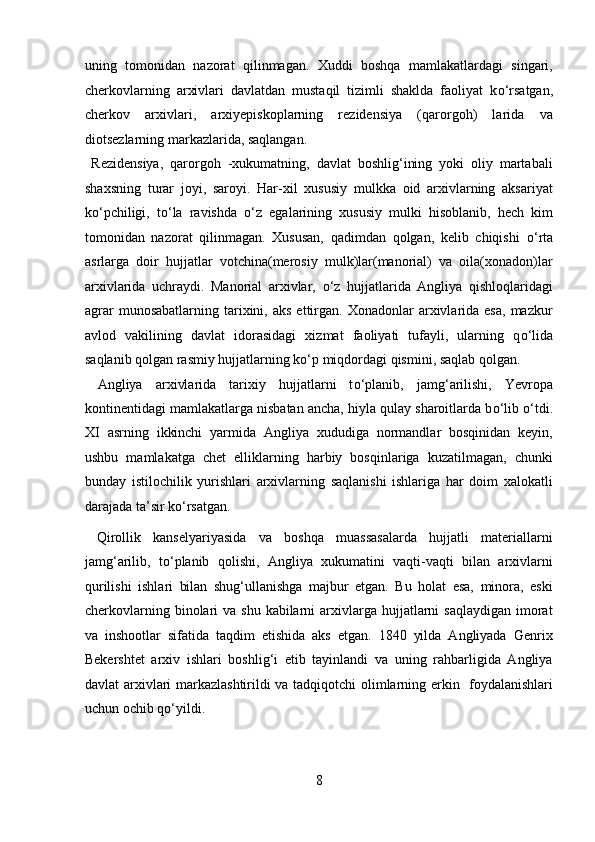 uning   tomonidan   nazorat   qilinmagan.   Xuddi   boshqa   mamlakatlardagi   singari,
cherkovlarning   arxivlari   davlatdan   mustaqil   tizimli   shaklda   faoliyat   k о ‘rsatgan,
cherkov   arxivlari,   arxiyepiskoplarning   rezidensiya   (qarorgoh)   larida   va
diotsezlarning markazlarida, saqlangan.       
  Rezidensiya,   qarorgoh   -xukumatning,   davlat   boshlig‘ining   yoki   oliy   martabali
shaxsning   turar   joyi,   saroyi.   Har-xil   xususiy   mulkka   oid   arxivlarning   aksariyat
k о ‘pchiligi,   t о ‘la   ravishda   о ‘z   egalarining   xususiy   mulki   hisoblanib,   hech   kim
tomonidan   nazorat   qilinmagan.   Xususan,   qadimdan   qolgan,   kelib   chiqishi   о ‘rta
asrlarga   doir   hujjatlar   votchina(merosiy   mulk)lar(manorial)   va   oila(xonadon)lar
arxivlarida   uchraydi.   Manorial   arxivlar,   о ‘z   hujjatlarida   Angliya   qishloqlaridagi
agrar  munosabatlarning   tarixini,  aks   ettirgan.  Xonadonlar  arxivlarida   esa,  mazkur
avlod   vakilining   davlat   idorasidagi   xizmat   faoliyati   tufayli,   ularning   q о ‘lida
saqlanib qolgan rasmiy hujjatlarning k о ‘p miqdordagi qismini, saqlab qolgan.  
  Angliya   arxivlarida   tarixiy   hujjatlarni   t о ‘planib,   jamg‘arilishi,   Yevropa
kontinentidagi mamlakatlarga nisbatan ancha, hiyla qulay sharoitlarda b о ‘lib  о ‘tdi.
XI   asrning   ikkinchi   yarmida   Angliya   xududiga   normandlar   bosqinidan   keyin,
ushbu   mamlakatga   chet   elliklarning   harbiy   bosqinlariga   kuzatilmagan,   chunki
bunday   istilochilik   yurishlari   arxivlarning   saqlanishi   ishlariga   har   doim   xalokatli
darajada ta’sir k о ‘rsatgan.                  
  Qirollik   kanselyariyasida   va   boshqa   muassasalarda   hujjatli   materiallarni
jamg‘arilib,   t о ‘planib   qolishi,   Angliya   xukumatini   vaqti-vaqti   bilan   arxivlarni
qurilishi   ishlari   bilan   shug‘ullanishga   majbur   etgan.   Bu   holat   esa,   minora,   eski
cherkovlarning  binolari   va shu  kabilarni   arxivlarga  hujjatlarni   saqlaydigan  imorat
va   inshootlar   sifatida   taqdim   etishida   aks   etgan.   1840   yilda   Angliyada   Genrix
Bekershtet   arxiv   ishlari   boshlig‘i   etib   tayinlandi   va   uning   rahbarligida   Angliya
davlat arxivlari markazlashtirildi va tadqiqotchi olimlarning erkin   foydalanishlari
uchun ochib q о ‘yildi. 
 
8  
  