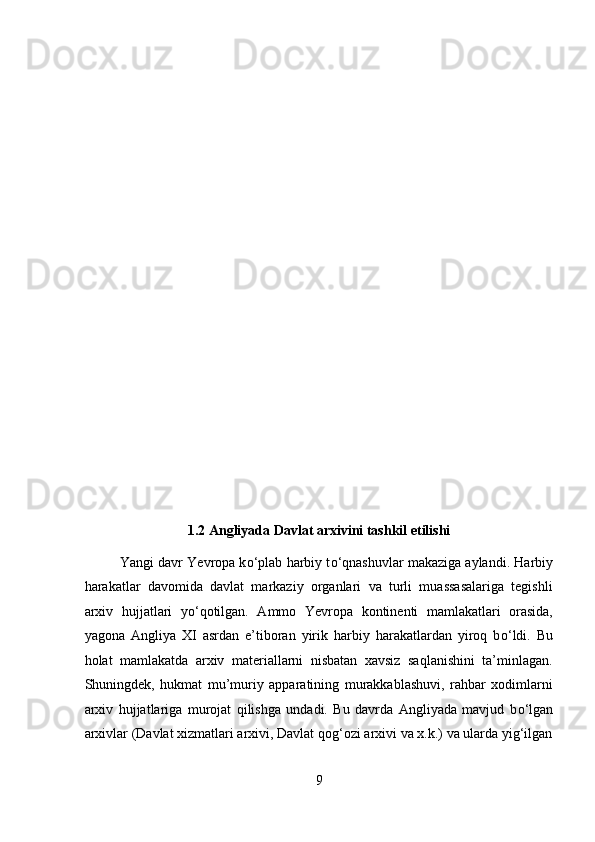  
 
 
 
 
 
 
 
 
 
 
 
 
 
 
1.2 Angliyada Davlat arxivini tashkil etilishi 
Yangi davr Yevropa k о ‘plab harbiy t о ‘qnashuvlar makaziga aylandi. Harbiy
harakatlar   davomida   davlat   markaziy   organlari   va   turli   muassasalariga   tegishli
arxiv   hujjatlari   y о ‘qotilgan.   Ammo   Yevropa   kontinenti   mamlakatlari   orasida,
yagona   Angliya   XI   asrdan   e’tiboran   yirik   harbiy   harakatlardan   yiroq   b о ‘ldi.   Bu
holat   mamlakatda   arxiv   materiallarni   nisbatan   xavsiz   saqlanishini   ta’minlagan.
Shuningdek,   hukmat   mu’muriy   apparatining   murakkablashuvi,   rahbar   xodimlarni
arxiv   hujjatlariga   murojat   qilishga   undadi.   Bu   davrda   Angliyada   mavjud   b о ‘lgan
arxivlar (Davlat xizmatlari arxivi, Davlat qog‘ozi arxivi va x.k.) va ularda yig‘ilgan
9  
  