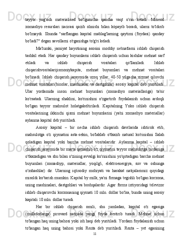 tayyor   yog'och   materialised   bo'lgunicha   qancha   vaqt   o'rin   ketadi.   Mineral
xomashyo   resurslari   zacirasi   qazib   olinishi   bilan   kòpayib   boradi,   ularni   to'ldirib
bo'lmaydi.   Shunda   "sarflangan   kapital   mablag'larning   qaytimi   (foydasi)   qanday
bo'ladi?" degan savollarni o'rganishga to'g'ri keladi.
Ma'lumki,   jamiyat   hayotining   asosini   moddiy   ne'matlarni   ishlab   chiqarish
tashkil   etadi.  Har   qanday   buyumlarni   ishlab   chiqarish   uchun   kishilar   mehnat   sarf
etiladi   va   ishlab   chiqarish   vositalari   qo'llaniladi.   Ishlab
chiqarishvositalarijismoniykapita,   mehnat   buyumlari   va   mehnat   vositalari
bo'linadi.   Ishlab   chiqarish   jarayonida   uzoq   yillar,   40-50   yilgacha   xizmat   qiluvchi
mehnat   vositalari(binolar,   mashinalar   va   dastgohlar)   asosiy   kapital   deb   yuritiladi.
Ular   yordamida   inson   mehnat   buyumlari   (xomashyo   materiallariga)   ta'sir
ko'rsatadi.   Ularning   shaklini,   ko'rinishini   o'zgartirib   foydalanish   uchun   ardoqli
bo'lgan   tayyor   mahsulot   holatgakeltiriladi.   Kapitalning   Yoko   ishlab   chiqarish
vositalarining   ikkinchi   qismi   mehnat   buyumlarini   (ya'ni   xomashyo   materiallar)
aylanma kapital deb yuritiladi.
Asosiy   kapital   –   bir   necha   ishlab   chiqarish   davrlarida   ishtirok   etib,
mahsulotga   o'z   qiymatini   asta-sekin,   bo'laklab   o'tkazib   natural   ko'rinishni   Salah
qoladigan   kapital   yoki   barcha   mehnat   vositalaridir.   Aylanma   kapital   –   ishlab
chiqarish jarayonida bir marta qatnashib o'z qiymatini tayyor mahsulotga birdaniga
o'tkazadigan va shu bilan o'zining avvalgi ko'rinishini yo'qotadigan barcha mehnat
buyumlari   (xomashyp,   materiallar,   yoqilg'i,   elektroenergiya,   suv   va   oshunga
o'xshashlar)   dir.   Ularning   iqtisodiy   mohiyati   va   harakat   natijalarimiz   quyidagi
misoldi ko'tarish mumkin. Kapital by milk, ya'ni firmaga tegishli bo'lgan korxona,
uning   mashinalari,   dastgohlari   va   boshqalardir.   Agar   forms   ixtiyoridagi   televizor
ishlab chiqaruvchi korxonaning qiymati 10 mln. dollar bo'lsa, bunda uning asosiy
kapitali 10 mln. dollar turadi.
Har   bir   ishlab   chiqarish   omili,   shu   jumladan,   kapital   o'z   egasiga
(mulkdorlarga)   pirovard   natijada   yangi   foyda   kestirib   turadi.   Mehnat   uchun
to'langan haq uning bahosi yoki ish haqi deb yuritiladi. Yordam foydalanish uchun
to'langan   haq   uning   bahosi   yoki   Renta   deb   yuritiladi.   Renta   –   yet   egasining
11 