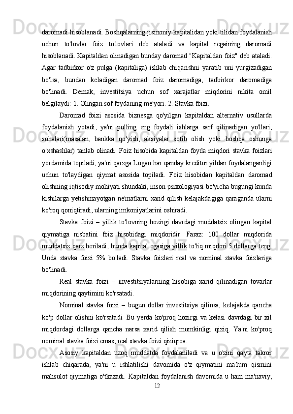 daromadi hisoblanadi. Boshqalarning jismoniy kapitalidan yoki tilidan foydalanish
uchun   to'lovlar   foiz   to'lovlari   deb   ataladi   va   kapital   regaining   daromadi
hisoblanadi. Kapitaldan olinadigan bunday daromad "Kapitaldan foiz" deb ataladi.
Agar   tadbirkor   o'z   pulga   (kapitaliga)   ishlab   chiqarishni   yaratib   uni   yurgizadigan
bo'lsa,   bundan   keladigan   daromad   foiz   daromadiga,   tadbirkor   daromadiga
bo'linadi.   Demak,   investitsiya   uchun   sof   xarajatlar   miqdorini   nikita   omil
belgilaydi: 1. Olingan sof foydaning me'yori. 2. Stavka foizi.
Daromad   foizi   asosida   biznesga   qo'yilgan   kapitaldan   alternativ   usullarda
foydalanish   yotadi,   ya'ni   pulling   eng   foydali   ishlarga   sarf   qilinadigan   yo'llari,
sohalari(masalan,   bankka   qo'yish,   aksiyalar   sotib   olish   yoki   boshqa   oshunga
o'xshashlar) tanlab olinadi. Foiz hisobida kapitaldan foyda miqdori stavka foizlari
yordamida topiladi, ya'ni qarzga Logan har qanday kreditor yildan foydalanganligi
uchun   to'laydigan   qiymat   asosida   topiladi.   Foiz   hisobidan   kapitaldan   daromad
olishning iqtisodiy mohiyati shundaki, inson psixologiyasi bo'yicha bugungi kunda
kishilarga yetishmayotgan ne'matlarni xarid qilish kelajakdagiga qaraganda ularni
ko'roq qoniqtiradi, ularning imkoniyatlarini oshiradi. 
Stavka   foizi   –   yillik   to'lovning   hozirgi   davrdagi   muddatsiz   olingan   kapital
qiymatiga   nisbatini   foiz   hisobidagi   miqdoridir.   Faraz:   100   dollar   miqdorida
muddatsiz qarz beriladi, bunda kapital egasiga yillik to'liq miqdori 5 dollarga teng.
Unda   stavka   foizi   5%   bo'ladi.   Stavka   foizlari   real   va   nominal   stavka   foizlariga
bo'linadi.
Real   stavka   foizi   –   investitsiyalarning   hisobiga   xarid   qilinadigan   tovarlar
miqdorining qaytimini ko'rsatadi. 
Nominal   stavka   foizi   –   bugun   dollar   investitsiya   qilinsa,   kelajakda   qancha
ko'p   dollar   olishni   ko'rsatadi.   Bu   yerda   ko'proq   hozirgi   va   kelasi   davrdagi   bir   xil
miqdordagi   dollarga   qancha   narsa   xarid   qilish   mumkinligi   qiziq.   Ya'ni   ko'proq
nominal stavka foizi emas, real stavka foizi qiziqroa.
Asosiy   kapitaldan   uzoq   muddatda   foydalaniladi   va   u   o'zini   qayta   takror
ishlab   chiqarada,   ya'ni   u   ishlatilishi   davomida   o'z   qiymatini   ma'lum   qismini
mahsulot   qiymatiga o'tkazadi.  Kapitaldan  foydalanish  davomida  u ham   ma'naviy,
12 