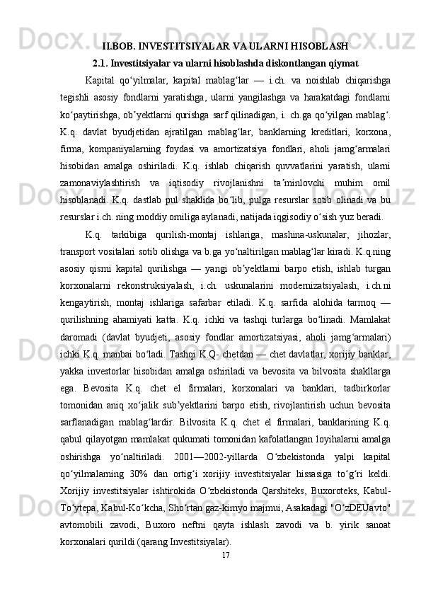 II.BOB. INVESTITSIYALAR VA ULARNI HISOBLASH
2.1. Investitsiyalar va ularni hisoblashda diskontlangan qiymat
Kapital   qo yilmalar,   kapital   mablag lar   —   i.ch.   va   noishlab   chiqarishgaʻ ʻ
tegishli   asosiy   fondlarni   yaratishga,   ularni   yangilashga   va   harakatdagi   fondlarni
ko paytirishga, ob yektlarni  qurishga sarf  qilinadigan, i. ch.ga qo yilgan mablag .	
ʻ ʼ ʻ ʻ
K.q.   davlat   byudjetidan   ajratilgan   mablag lar,   banklarning   kreditlari,   korxona,	
ʻ
firma,   kompaniyalarning   foydasi   va   amortizatsiya   fondlari,   aholi   jamg armalari	
ʻ
hisobidan   amalga   oshiriladi.   K.q.   ishlab   chiqarish   quvvatlarini   yaratish,   ularni
zamonaviylashtirish   va   iqtisodiy   rivojlanishni   ta minlovchi   muhim   omil	
ʼ
hisoblanadi.   K.q.   dastlab   pul   shaklida   bo lib,   pulga   resurslar   sotib   olinadi   va   bu	
ʻ
resurslar i.ch. ning moddiy omiliga aylanadi, natijada iqgisodiy o sish yuz beradi.	
ʻ
K.q.   tarkibiga   qurilish-montaj   ishlariga,   mashina-uskunalar,   jihozlar,
transport vositalari sotib olishga va b.ga yo naltirilgan mablag lar kiradi. K.q.ning	
ʻ ʻ
asosiy   qismi   kapital   qurilishga   —   yangi   ob yektlarni   barpo   etish,   ishlab   turgan	
ʼ
korxonalarni   rekonstruksiyalash,   i.ch.   uskunalarini   modernizatsiyalash,   i.ch.ni
kengaytirish,   montaj   ishlariga   safarbar   etiladi.   K.q.   sarfida   alohida   tarmoq   —
qurilishning   ahamiyati   katta.   K.q.   ichki   va   tashqi   turlarga   bo linadi.   Mamlakat	
ʻ
daromadi   (davlat   byudjeti,   asosiy   fondlar   amortizatsiyasi,   aholi   jamg armalari)	
ʻ
ichki K.q. manbai bo ladi. Tashqi K.Q- chetdan — chet davlatlar, xorijiy banklar,	
ʻ
yakka   investorlar   hisobidan   amalga   oshiriladi   va   bevosita   va   bilvosita   shakllarga
ega.   Bevosita   K.q.   chet   el   firmalari,   korxonalari   va   banklari,   tadbirkorlar
tomonidan   aniq   xo jalik   sub yektlarini   barpo   etish,   rivojlantirish   uchun   bevosita	
ʻ ʼ
sarflanadigan   mablag lardir.   Bilvosita   K.q.   chet   el   firmalari,   banklarining   K.q.	
ʻ
qabul qilayotgan mamlakat qukumati tomonidan kafolatlangan loyihalarni amalga
oshirishga   yo naltiriladi.   2001—2002-yillarda   O zbekistonda   yalpi   kapital	
ʻ ʻ
qo yilmalarning   30%   dan   ortig i   xorijiy   investitsiyalar   hissasiga   to g ri   keldi.	
ʻ ʻ ʻ ʻ
Xorijiy   investitsiyalar   ishtirokida   O zbekistonda   Qarshiteks,   Buxoroteks,   Kabul-	
ʻ
To ytepa, Kabul-Ko kcha, Sho rtan gaz-kimyo majmui, Asakadagi "O zDEUavto"	
ʻ ʻ ʻ ʻ
avtomobili   zavodi,   Buxoro   neftni   qayta   ishlash   zavodi   va   b.   yirik   sanoat
korxonalari qurildi (qarang Investitsiyalar).
17 