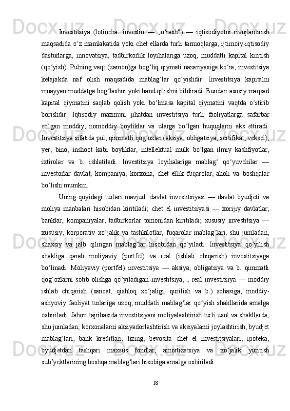 Investitsiya   (lotincha:   investio   —   „o rash“)   —   iqtisodiyotni   rivojlantirishʻ
maqsadida o z mamlakatida yoki  chet ellarda turli  tarmoqlarga, ijtimoiy-iqtisodiy	
ʻ
dasturlarga,   innovatsiya,   tadbirkorlik   loyihalariga   uzoq,   muddatli   kapital   kiritish
(qo yish). Pulning vaqt (zamon)ga bog liq qiymati nazariyasiga ko ra, investitsiya	
ʻ ʻ ʻ
kelajakda   naf   olish   maqsadida   mablag lar   qo yishdir.   Investitsiya   kapitalni	
ʻ ʻ
muayyan muddatga bog lashni yoki band qilishni bildiradi. Bundan asosiy maqsad	
ʻ
kapital   qiymatini   saqlab   qolish   yoki   bo lmasa   kapital   qiymatini   vaqtda   o stirib	
ʻ ʻ
borishdir.   Iqtisodiy   mazmuni   jihatdan   investitsiya   turli   faoliyatlarga   safarbar
etilgan   moddiy,   nomoddiy   boyliklar   va   ularga   bo lgan   huquqlarni   aks   ettiradi.	
ʻ
Investitsiya sifatida pul, qimmatli qog ozlar (aksiya, obligatsiya, sertifikat, veksel),	
ʻ
yer,   bino,   inshoot   kabi   boyliklar,   intellektual   mulk   bo lgan   ilmiy   kashfiyotlar,	
ʻ
ixtirolar   va   b.   ishlatiladi.   Investitsiya   loyihalariga   mablag   qo yuvchilar   —	
ʻ ʻ
investorlar   davlat,   kompaniya,   korxona,   chet   ellik   fuqarolar,   aholi   va   boshqalar
bo lishi mumkin.	
ʻ
Uning   quyidagi   turlari   mavjud:   davlat   investitsiyasi   —   davlat   byudjeti   va
moliya   manbalari   hisobidan   kiritiladi;   chet   el   investitsiyasi   —   xorijiy   davlatlar,
banklar,   kompaniyalar,   tadbirkorlar   tomonidan   kiritiladi;   xususiy   investitsiya   —
xususiy,   korporativ   xo jalik   va   tashkilotlar,   fuqarolar   mablag lari,   shu   jumladan,	
ʻ ʻ
shaxsiy   va   jalb   qilingan   mablag lar   hisobidan   qo yiladi.   Investitsiya   qo yilish	
ʻ ʻ ʻ
shakliga   qarab   moliyaviy   (portfel)   va   real   (ishlab   chiqarish)   investitsiyaga
bo linadi.   Moliyaviy   (portfel)   investitsiya   —   aksiya,   obligatsiya   va   b.   qimmatli	
ʻ
qog ozlarni   sotib   olishga   qo yiladigan   investitsiya,   ;   real   investitsiya   —   moddiy
ʻ ʻ
ishlab   chiqarish   (sanoat,   qishloq   xo jaligi,   qurilish   va   b.)   sohasiga,   moddiy-	
ʻ
ashyoviy   faoliyat   turlariga   uzoq,   muddatli   mablag lar   qo yish   shakllarida   amalga	
ʻ ʻ
oshiriladi. Jahon tajribasida investitsiyani moliyalashtirish turli usul va shakllarda,
shu jumladan, korxonalarni aksiyadorlashtirish va aksiyalarni joylashtirish, byudjet
mablag lari,   bank   kreditlari,   lizing,   bevosita   chet   el   investitsiyalari,   ipoteka,	
ʻ
byudjetdan   tashqari   maxsus   fondlar,   amortizatsiya   va   xo jalik   yuritish	
ʻ
sub yektlarining boshqa mablag lari hisobiga amalga oshiriladi.	
ʼ ʻ
18 