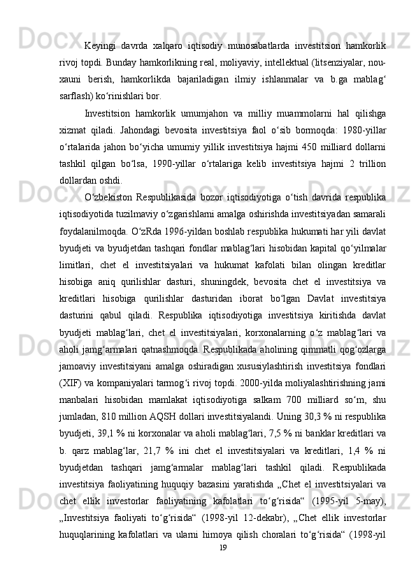 Keyingi   davrda   xalqaro   iqtisodiy   munosabatlarda   investitsion   hamkorlik
rivoj topdi. Bunday hamkorlikning real, moliyaviy, intellektual (litsenziyalar, nou-
xauni   berish,   hamkorlikda   bajariladigan   ilmiy   ishlanmalar   va   b.ga   mablagʻ
sarflash) ko rinishlari bor.	
ʻ
Investitsion   hamkorlik   umumjahon   va   milliy   muammolarni   hal   qilishga
xizmat   qiladi.   Jahondagi   bevosita   investitsiya   faol   o sib   bormoqda:   1980-yillar	
ʻ
o rtalarida   jahon   bo yicha   umumiy   yillik   investitsiya   hajmi   450   milliard   dollarni	
ʻ ʻ
tashkil   qilgan   bo lsa,   1990-yillar   o rtalariga   kelib   investitsiya   hajmi   2   trillion	
ʻ ʻ
dollardan oshdi.
O zbekiston   Respublikasida   bozor   iqtisodiyotiga   o tish   davrida   respublika	
ʻ ʻ
iqtisodiyotida tuzilmaviy o zgarishlarni amalga oshirishda investitsiyadan samarali	
ʻ
foydalanilmoqda. O zRda 1996-yildan boshlab respublika hukumati har yili davlat	
ʻ
byudjeti  va byudjetdan tashqari  fondlar  mablag lari  hisobidan kapital  qo yilmalar	
ʻ ʻ
limitlari,   chet   el   investitsiyalari   va   hukumat   kafolati   bilan   olingan   kreditlar
hisobiga   aniq   qurilishlar   dasturi,   shuningdek,   bevosita   chet   el   investitsiya   va
kreditlari   hisobiga   qurilishlar   dasturidan   iborat   bo lgan   Davlat   investitsiya	
ʻ
dasturini   qabul   qiladi.   Respublika   iqtisodiyotiga   investitsiya   kiritishda   davlat
byudjeti   mablag lari,   chet   el   investitsiyalari,   korxonalarning   o z   mablag lari   va	
ʻ ʻ ʻ
aholi  jamg armalari  qatnashmoqda.  Respublikada  aholining qimmatli  qog ozlarga	
ʻ ʻ
jamoaviy   investitsiyani   amalga   oshiradigan   xususiylashtirish   investitsiya   fondlari
(XIF) va kompaniyalari tarmog i rivoj topdi. 2000-yilda moliyalashtirishning jami	
ʻ
manbalari   hisobidan   mamlakat   iqtisodiyotiga   salkam   700   milliard   so m,   shu	
ʻ
jumladan, 810 million AQSH dollari investitsiyalandi. Uning 30,3 % ni respublika
byudjeti, 39,1 % ni korxonalar va aholi mablag lari, 7,5 % ni banklar kreditlari va	
ʻ
b.   qarz   mablag lar,   21,7   %   ini   chet   el   investitsiyalari   va   kreditlari,   1,4   %   ni	
ʻ
byudjetdan   tashqari   jamg armalar   mablag lari   tashkil   qiladi.   Respublikada	
ʻ ʻ
investitsiya   faoliyatining   huquqiy   bazasini   yaratishda   „Chet   el   investitsiyalari   va
chet   ellik   investorlar   faoliyatining   kafolatlari   to g risida“   (1995-yil   5-may),	
ʻ ʻ
„Investitsiya   faoliyati   to g risida“   (1998-yil   12-dekabr),   „Chet   ellik   investorlar	
ʻ ʻ
huquqlarining   kafolatlari   va   ularni   himoya   qilish   choralari   to g risida“   (1998-yil	
ʻ ʻ
19 