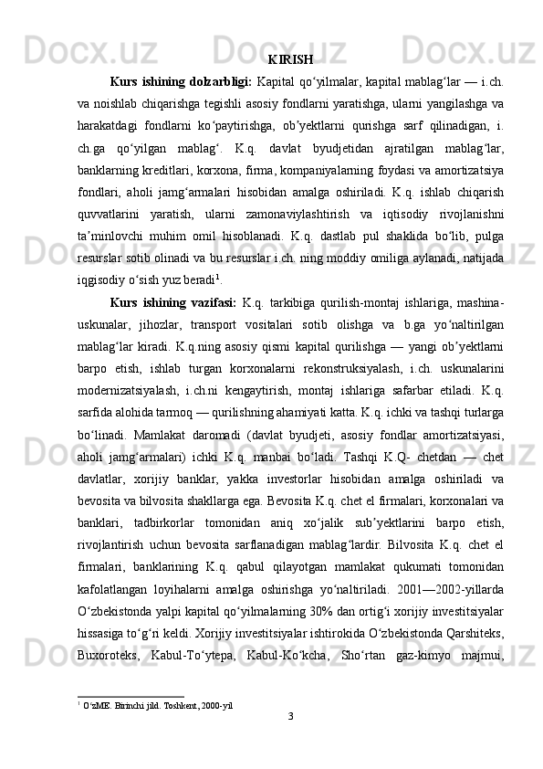 KIRISH
Kurs ishining dolzarbligi:   Kapital qo yilmalar, kapital mablag lar — i.ch.ʻ ʻ
va noishlab chiqarishga tegishli asosiy fondlarni yaratishga, ularni yangilashga va
harakatdagi   fondlarni   ko paytirishga,   ob yektlarni   qurishga   sarf   qilinadigan,   i.	
ʻ ʼ
ch.ga   qo yilgan   mablag .   K.q.   davlat   byudjetidan   ajratilgan   mablag lar,	
ʻ ʻ ʻ
banklarning kreditlari, korxona, firma, kompaniyalarning foydasi va amortizatsiya
fondlari,   aholi   jamg armalari   hisobidan   amalga   oshiriladi.   K.q.   ishlab   chiqarish	
ʻ
quvvatlarini   yaratish,   ularni   zamonaviylashtirish   va   iqtisodiy   rivojlanishni
ta minlovchi   muhim   omil   hisoblanadi.   K.q.   dastlab   pul   shaklida   bo lib,   pulga	
ʼ ʻ
resurslar sotib olinadi va bu resurslar i.ch. ning moddiy omiliga aylanadi, natijada
iqgisodiy o sish yuz beradi	
ʻ 1
.
Kurs   ishining   vazifasi:   K.q.   tarkibiga   qurilish-montaj   ishlariga,   mashina-
uskunalar,   jihozlar,   transport   vositalari   sotib   olishga   va   b.ga   yo naltirilgan	
ʻ
mablag lar   kiradi.   K.q.ning   asosiy   qismi   kapital   qurilishga   —   yangi   ob yektlarni	
ʻ ʼ
barpo   etish,   ishlab   turgan   korxonalarni   rekonstruksiyalash,   i.ch.   uskunalarini
modernizatsiyalash,   i.ch.ni   kengaytirish,   montaj   ishlariga   safarbar   etiladi.   K.q.
sarfida alohida tarmoq — qurilishning ahamiyati katta. K.q. ichki va tashqi turlarga
bo linadi.   Mamlakat   daromadi   (davlat   byudjeti,   asosiy   fondlar   amortizatsiyasi,	
ʻ
aholi   jamg armalari)   ichki   K.q.   manbai   bo ladi.   Tashqi   K.Q-   chetdan   —   chet	
ʻ ʻ
davlatlar,   xorijiy   banklar,   yakka   investorlar   hisobidan   amalga   oshiriladi   va
bevosita va bilvosita shakllarga ega. Bevosita K.q. chet el firmalari, korxonalari va
banklari,   tadbirkorlar   tomonidan   aniq   xo jalik   sub yektlarini   barpo   etish,	
ʻ ʼ
rivojlantirish   uchun   bevosita   sarflanadigan   mablag lardir.   Bilvosita   K.q.   chet   el	
ʻ
firmalari,   banklarining   K.q.   qabul   qilayotgan   mamlakat   qukumati   tomonidan
kafolatlangan   loyihalarni   amalga   oshirishga   yo naltiriladi.   2001—2002-yillarda	
ʻ
O zbekistonda yalpi kapital qo yilmalarning 30% dan ortig i xorijiy investitsiyalar	
ʻ ʻ ʻ
hissasiga to g ri keldi. Xorijiy investitsiyalar ishtirokida O zbekistonda Qarshiteks,	
ʻ ʻ ʻ
Buxoroteks,   Kabul-To ytepa,   Kabul-Ko kcha,   Sho rtan   gaz-kimyo   majmui,	
ʻ ʻ ʻ
1
 O zME. Birinchi jild. Toshkent, 2000-yil	
ʻ
3 