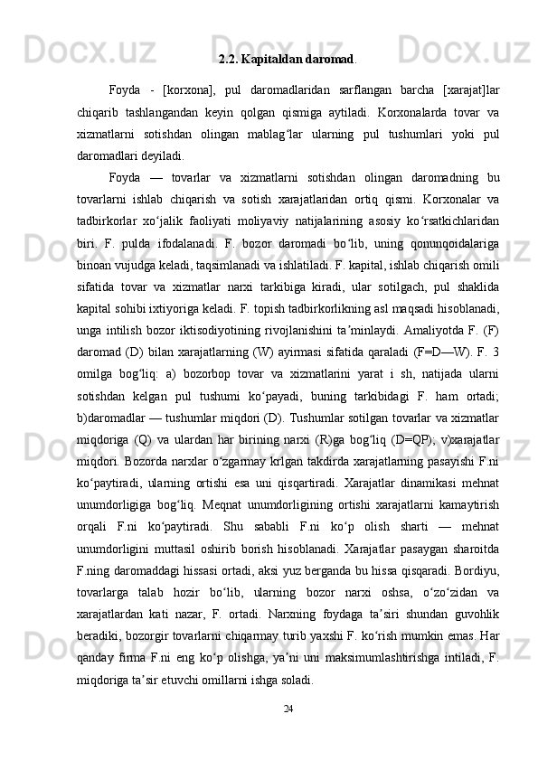 2.2. Kapitaldan daromad .
Foyda   -   [korxona],   pul   daromadlaridan   sarflangan   barcha   [xarajat]lar
chiqarib   tashlangandan   keyin   qolgan   qismiga   aytiladi.   Korxonalarda   tovar   va
xizmatlarni   sotishdan   olingan   mablag lar   ularning   pul   tushumlari   yoki   pulʻ
daromadlari deyiladi.
Foyda   —   tovarlar   va   xizmatlarni   sotishdan   olingan   daromadning   bu
tovarlarni   ishlab   chiqarish   va   sotish   xarajatlaridan   ortiq   qismi.   Korxonalar   va
tadbirkorlar   xo jalik   faoliyati   moliyaviy   natijalarining   asosiy   ko rsatkichlaridan	
ʻ ʻ
biri.   F.   pulda   ifodalanadi.   F.   bozor   daromadi   bo lib,   uning   qonunqoidalariga	
ʻ
binoan vujudga keladi, taqsimlanadi va ishlatiladi. F. kapital, ishlab chiqarish omili
sifatida   tovar   va   xizmatlar   narxi   tarkibiga   kiradi,   ular   sotilgach,   pul   shaklida
kapital sohibi ixtiyoriga keladi. F. topish tadbirkorlikning asl maqsadi hisoblanadi,
unga   intilish   bozor   iktisodiyotining   rivojlanishini   ta minlaydi.   Amaliyotda   F.   (F)
ʼ
daromad   (D)   bilan   xarajatlarning   (W)   ayirmasi   sifatida   qaraladi   (F=D—W).   F.   3
omilga   bog liq:   a)   bozorbop   tovar   va   xizmatlarini   yarat   i   sh,   natijada   ularni	
ʻ
sotishdan   kelgan   pul   tushumi   ko payadi,   buning   tarkibidagi   F.   ham   ortadi;	
ʻ
b)daromadlar — tushumlar miqdori (D). Tushumlar sotilgan tovarlar va xizmatlar
miqdoriga   (Q)   va   ulardan   har   birining   narxi   (R)ga   bog liq   (D=QP);   v)xarajatlar	
ʻ
miqdori. Bozorda narxlar  o zgarmay krlgan takdirda xarajatlarning pasayishi  F.ni	
ʻ
ko paytiradi,   ularning   ortishi   esa   uni   qisqartiradi.   Xarajatlar   dinamikasi   mehnat	
ʻ
unumdorligiga   bog liq.   Meqnat   unumdorligining   ortishi   xarajatlarni   kamaytirish	
ʻ
orqali   F.ni   ko paytiradi.   Shu   sababli   F.ni   ko p   olish   sharti   —   mehnat	
ʻ ʻ
unumdorligini   muttasil   oshirib   borish   hisoblanadi.   Xarajatlar   pasaygan   sharoitda
F.ning daromaddagi hissasi ortadi, aksi yuz berganda bu hissa qisqaradi. Bordiyu,
tovarlarga   talab   hozir   bo lib,   ularning   bozor   narxi   oshsa,   o zo zidan   va	
ʻ ʻ ʻ
xarajatlardan   kati   nazar,   F.   ortadi.   Narxning   foydaga   ta siri   shundan   guvohlik	
ʼ
beradiki, bozorgir tovarlarni chiqarmay turib yaxshi F. ko rish mumkin emas. Har
ʻ
qanday   firma   F.ni   eng   ko p   olishga,   ya ni   uni   maksimumlashtirishga   intiladi,   F.	
ʻ ʼ
miqdoriga ta sir etuvchi omillarni ishga soladi.	
ʼ
24 