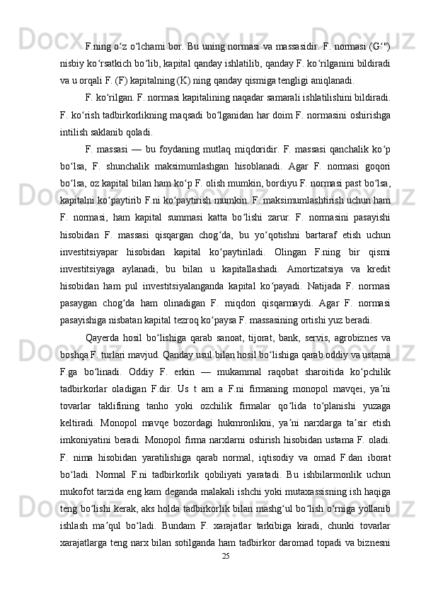 F.ning o z o lchami bor. Bu uning normasi va massasidir. F. normasi (G ")ʻ ʻ ʻ
nisbiy ko rsatkich bo lib, kapital qanday ishlatilib, qanday F. ko rilganini bildiradi	
ʻ ʻ ʻ
va u orqali F. (F) kapitalning (K) ning qanday qismiga tengligi aniqlanadi.
F. ko rilgan. F. normasi kapitalining naqadar samarali ishlatilishini bildiradi.	
ʻ
F. ko rish tadbirkorlikning maqsadi bo lganidan har doim F. normasini oshirishga	
ʻ ʻ
intilish saklanib qoladi.
F.   massasi   —   bu   foydaning   mutlaq   miqdoridir.   F.   massasi   qanchalik   ko p	
ʻ
bo lsa,   F.   shunchalik   maksimumlashgan   hisoblanadi.   Agar   F.   normasi   goqori	
ʻ
bo lsa, oz kapital bilan ham ko p F. olish mumkin, bordiyu F. normasi past bo lsa,
ʻ ʻ ʻ
kapitalni ko paytirib F.ni ko paytirish mumkin. F. maksimumlashtirish uchun ham	
ʻ ʻ
F.   normasi,   ham   kapital   summasi   katta   bo lishi   zarur.   F.   normasini   pasayishi	
ʻ
hisobidan   F.   massasi   qisqargan   chog da,   bu   yo qotishni   bartaraf   etish   uchun	
ʻ ʻ
investitsiyapar   hisobidan   kapital   ko paytiriladi.   Olingan   F.ning   bir   qismi
ʻ
investitsiyaga   aylanadi,   bu   bilan   u   kapitallashadi.   Amortizatsiya   va   kredit
hisobidan   ham   pul   investitsiyalanganda   kapital   ko payadi.   Natijada   F.   normasi	
ʻ
pasaygan   chog da   ham   olinadigan   F.   miqdori   qisqarmaydi.   Agar   F.   normasi	
ʻ
pasayishiga nisbatan kapital tezroq ko paysa F. massasining ortishi yuz beradi.	
ʻ
Qayerda   hosil   bo lishiga   qarab   sanoat,   tijorat,   bank,   servis,   agrobiznes   va	
ʻ
boshqa F. turlari mavjud. Qanday usul bilan hosil bo lishiga qarab oddiy va ustama	
ʻ
F.ga   bo linadi.   Oddiy   F.   erkin   —   mukammal   raqobat   sharoitida   ko pchilik	
ʻ ʻ
tadbirkorlar   oladigan   F.dir.   Us   t   am   a   F.ni   firmaning   monopol   mavqei,   ya ni	
ʼ
tovarlar   taklifining   tanho   yoki   ozchilik   firmalar   qo lida   to planishi   yuzaga	
ʻ ʻ
keltiradi.   Monopol   mavqe   bozordagi   hukmronlikni,   ya ni   narxlarga   ta sir   etish
ʼ ʼ
imkoniyatini  beradi. Monopol  firma narxlarni  oshirish  hisobidan ustama  F. oladi.
F.   nima   hisobidan   yaratilishiga   qarab   normal,   iqtisodiy   va   omad   F.dan   iborat
bo ladi.   Normal   F.ni   tadbirkorlik   qobiliyati   yaratadi.   Bu   ishbilarmonlik   uchun	
ʻ
mukofot tarzida eng kam deganda malakali ishchi yoki mutaxassisning ish haqiga
teng bo lishi kerak, aks holda tadbirkorlik bilan mashg ul bo lish o rniga yollanib	
ʻ ʻ ʻ ʻ
ishlash   ma qul   bo ladi.   Bundam   F.   xarajatlar   tarkibiga   kiradi,   chunki   tovarlar	
ʼ ʻ
xarajatlarga teng narx bilan sotilganda ham  tadbirkor daromad topadi va biznesni
25 