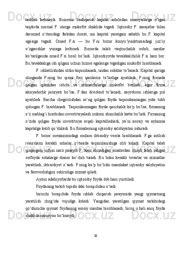 tashlab   ketmaydi.   Biznesni   boshqarish   kapital   sohibidan   menejerlarga   o tganʻ
taqdirda   normal   F.   ularga   mukofot   shaklida   tegadi.   Iqtisodiy   F.   xarajatlar   bilan
daromad   o rtasidagi   farkdan   iborat,   uni   kapital   yaratgani   sababli   bu   F.   kapital	
ʻ
egasiga   tegadi.   Omad   F.si   —   bu   F.ni   bozor   konyu yunkturasidagi   juz iy	
ʼ ʼ
o zgarishlar   yuzaga   keltiradi.   Bozorda   talab   vaqtinchalik   oshib,   narxlar	
ʻ
ko tarilganda   omad   F.si   hosil   bo ladi.   Iqtisodiyotda   tavakkalchilik   F.si   ham   bor.
ʻ ʻ
Bu tavakkaliga ish qilgani uchun biznes egalariga tegadigan mukofot hisoblanadi.
F. ishlatilishidan oldin taqsimlanadi, undan soliklar to lanadi. Kapital qarzga	
ʻ
olinganda   F.ning   bir   qismi   foiz   qarzlarini   to lashga   ajratiladi.   F.ning   firmada	
ʻ
qolgan   qismidan   ishchi   va   xizmatchilarga   mukofot   beriladi,   agar   firma
aksiyadorlik   jamiyati   bo lsa,   F.dan   dividend   to lanadi,   xayrehson   ishlariga   pul	
ʻ ʻ
ajratiladi.   Barcha   chegirilishdan   so ng   qolgan   foyda   taqsimlanmagan   yoki   tutib	
ʻ
qolingan F. hisoblanadi. Taqsimlanmagan foyda qanchalik ko p bo lsa, firmaning	
ʻ ʻ
o z mablag i hisobidan investitsiyalash imkoni shunchalik katta bo ladi. Firmaning	
ʻ ʻ ʻ
o zida   qolgan   foyda   investitsiya   orqali   kapitallashadi,   ya ni   asosiy   va   aylanma
ʻ ʼ
kapitalga kelib qo shiladi. Bu firmalarning iqtisodiy salohiyatini oshiradi.	
ʻ
F.   bozor   mexanizmidagi   muhim   iktisodiy   vosita   hisoblanadi.   F.ga   intilish
resurslarni   kerakli   sohalar   o rtasida   taqsimlanishiga   olib   keladi.   Kapital   talab	
ʻ
qisqargani   uchun  narx  pasayib   F.  kam   olinadigan   soxalardan   chiqib   talab  oshgan
serfoyda   sohalarga   doimo   ko chib   turadi.   Bu   bilan   kerakli   tovarlar   va   xizmatlar
ʻ
yaratiladi,  iktisodiyot  o sadi.  F.ning ko p bo lishi  mamlakat  iqtisodiy salohiyatini	
ʻ ʻ ʻ
va farovoshshgini oshirishga xizmat qiladi.
Ayrim adabiyotlarda bu iqtisodiy foyda deb ham yuritiladi.
Foydaning tarkib topishi ikki bosqichdan o tadi:	
ʻ
birinchi   bosqichda   foyda   ishlab   chiqarish   jarayonida   yangi   qiymatning
yaratilish   chog ida   vujudga   keladi.   Yangidan   yaratilgan   qiymat   tarkibidagi	
ʻ
qo shimcha  qiymat  foydaning asosiy  manbai hisoblanadi, biroq u hali aniq foyda	
ʻ
shaklida namoyon bo lmaydi;	
ʻ
26 
