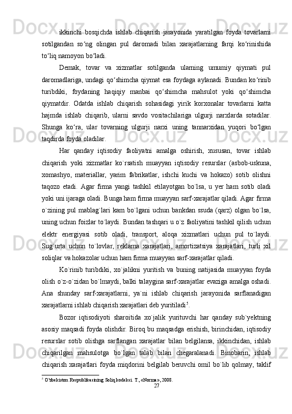 ikkinchi   bosqichda   ishlab   chiqarish   jarayonida   yaratilgan   foyda   tovarlarni
sotilgandan   so ng   olingan   pul   daromadi   bilan   xarajatlarning   farqi   ko rinishidaʻ ʻ
to liq namoyon bo ladi.	
ʻ ʻ
Demak,   tovar   va   xizmatlar   sotilganda   ularning   umumiy   qiymati   pul
daromadlariga, undagi  qo shimcha qiymat esa foydaga aylanadi. Bundan ko rinib	
ʻ ʻ
turibdiki,   foydaning   haqiqiy   manbai   qo shimcha   mahsulot   yoki   qo shimcha	
ʻ ʻ
qiymatdir.   Odatda   ishlab   chiqarish   sohasidagi   yirik   korxonalar   tovarlarni   katta
hajmda   ishlab   chiqarib,   ularni   savdo   vositachilariga   ulgurji   narxlarda   sotadilar.
Shunga   ko ra,   ular   tovarning   ulgurji   narxi   uning   tannarxidan   yuqori   bo lgan	
ʻ ʻ
taqdirda foyda oladilar.
Har   qanday   iqtisodiy   faoliyatni   amalga   oshirish,   xususan,   tovar   ishlab
chiqarish   yoki   xizmatlar   ko`rsatish   muayyan   iqtisodiy   resurslar   (asbob-uskuna,
xomashyo,   materiallar,   yarim   fabrikatlar,   ishchi   kuchi   va   hokazo)   sotib   olishni
taqozo   etadi.   Agar   firma   yangi   tashkil   etilayotgan   bo`lsa,   u   yer   ham   sotib   oladi
yoki uni ijaraga oladi. Bunga ham firma muayyan sarf-xarajatlar qiladi. Agar firma
o`zining   pul   mablag`lari   kam   bo`lgani   uchun   bankdan   ssuda   (qarz)   olgan   bo`lsa,
uning uchun foizlar to`laydi. Bundan tashqari u o`z faoliyatini tashkil qilish uchun
elektr   energiyasi   sotib   oladi,   transport,   aloqa   xizmatlari   uchun   pul   to`laydi.
Sug`urta   uchun   to`lovlar,   reklama   xarajatlari,   amortizatsiya   xarajatlari,   turli   xil
soliqlar va hokazolar uchun ham firma muayyan sarf-xarajatlar qiladi.
Ko`rinib   turibdiki,   xo`jalikni   yuritish   va   buning   natijasida   muayyan   foyda
olish o`z-o`zidan bo`lmaydi, balki talaygina sarf-xarajatlar evaziga amalga oshadi.
Ana   shunday   sarf-xarajatlarni,   ya`ni   ishlab   chiqarish   jarayonida   sarflanadigan
xarajatlarni ishlab chiqarish xarajatlari deb yuritiladi 5
.
Bozor   iqtisodiyoti   sharoitida   xo`jalik   yurituvchi   har   qanday   sub`yektning
asosiy maqsadi  foyda olishdir. Biroq bu maqsadga erishish, birinchidan, iqtisodiy
resurslar   sotib   olishga   sarflangan   xarajatlar   bilan   belgilansa,   ikkinchidan,   ishlab
chiqarilgan   mahsulotga   bo`lgan   talab   bilan   chegaralanadi.   Binobarin,   ishlab
chiqarish xarajatlari  foyda miqdorini  belgilab  beruvchi  omil  bo`lib qolmay,  taklif
5
 O’zbekiston Respublikasining Soliq kodeksi.  Т ., «Norma», 2008.
27 