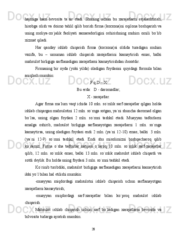 hajmiga   ham   bevosita   ta`sir   etadi.   Shuning   uchun   bu   xarajatlarni   rejalashtirish,
hisobga olish va doimo tahlil qilib borish firma (korxona)ni oqilona boshqarish va
uning   moliya-xo`jalik   faoliyati   samaradorligini   oshirishning   muhim   omili   bo`lib
xizmat qiladi.
Har   qanday   ishlab   chiqarish   firma   (korxona)si   oldida   turadigan   muhim
vazifa,   bu   –   umuman   ishlab   chiqarish   xarajatlarini   kamaytirish   emas,   balki
mahsulot birligiga sarflanadigan xarajatlarni kamaytirishdan iboratdir.
Firmaning   bir   oyda   (yoki   yilda)   oladigan   foydasini   quyidagi   formula   bilan
aniqlash mumkin: 
F q D – X
Bu erda:   D - daromadlar;
X - xarajatlar.
Agar firma ma`lum vaqt ichida 10 mln. so`mlik sarf-xarajatlar qilgan holda
ishlab chiqargan mahsulotini 12 mln. so`mga sotgan, ya`ni shuncha daromad olgan
bo`lsa,   uning   olgan   foydasi   2   mln.   so`mni   tashkil   etadi.   Muayyan   tadbirlarni
amalga   oshirib,   mahsulot   birligiga   sarflanayotgan   xarajatlarni   1   mln.   so`mga
kamaytirsa, uning oladigan foydasi  endi 2 mln. (ya`ni 12-10) emas, balki   3 mln.
(ya`ni   12-9)   so`mni   tashkil   etadi.   Endi   shu   misolimizni   boshqacharoq   qilib
ko`ramiz.   Firma   o`sha   tadbirlar   natijasi   o`laroq   10   mln.   so`mlik   sarf-xarajatlar
qilib,   12   mln.   so`mlik   emas,   balki   13   mln.   so`mlik   mahsulot   ishlab   chiqardi   va
sotdi deylik. Bu holda uning foydasi 3 mln. so`mni tashkil etadi.
Ko`rinib turibdiki, mahsulot  birligiga sarflanadigan xarajatlarni kamaytirish
ikki yo`l bilan hal etilishi mumkin:
-muayyan   miqdordagi   mahsulotni   ishlab   chiqarish   uchun   sarflanayotgan
xarajatlarni kamaytirish; 
-muayyan   miqdordagi   sarf-xarajatlar   bilan   ko`proq   mahsulot   ishlab
chiqarish.
Mahsulot   ishlab   chiqarish   uchun   sarf   bo`ladigan   xarajatlarni   bevosita   va
bilvosita turlarga ajratish mumkin.
28 