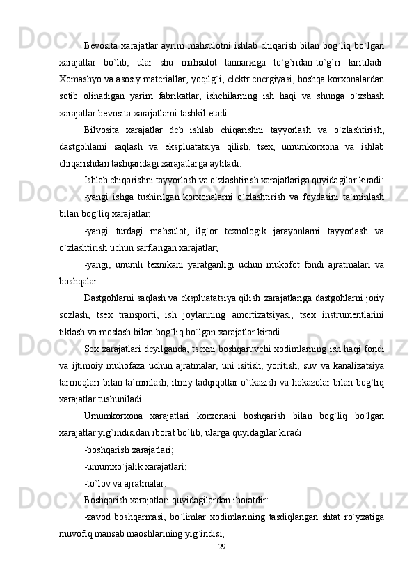 Bevosita  xarajatlar  ayrim  mahsulotni  ishlab  chiqarish bilan bog`liq bo`lgan
xarajatlar   bo`lib,   ular   shu   mahsulot   tannarxiga   to`g`ridan-to`g`ri   kiritiladi.
Xomashyo va asosiy materiallar, yoqilg`i, elektr energiyasi, boshqa korxonalardan
sotib   olinadigan   yarim   fabrikatlar,   ishchilarning   ish   haqi   va   shunga   o`xshash
xarajatlar bevosita xarajatlarni tashkil etadi.
Bilvosita   xarajatlar   deb   ishlab   chiqarishni   tayyorlash   va   o`zlashtirish,
dastgohlarni   saqlash   va   ekspluatatsiya   qilish,   tsex,   umumkorxona   va   ishlab
chiqarishdan tashqaridagi xarajatlarga aytiladi.
Ishlab chiqarishni tayyorlash va o`zlashtirish xarajatlariga quyidagilar kiradi:
-yangi   ishga   tushirilgan   korxonalarni   o`zlashtirish   va   foydasini   ta`minlash
bilan bog`liq xarajatlar;
-yangi   turdagi   mahsulot,   ilg`or   texnologik   jarayonlarni   tayyorlash   va
o`zlashtirish uchun sarflangan xarajatlar;
-yangi,   unumli   texnikani   yaratganligi   uchun   mukofot   fondi   ajratmalari   va
boshqalar.
Dastgohlarni saqlash va ekspluatatsiya qilish xarajatlariga dastgohlarni joriy
sozlash,   tsex   transporti,   ish   joylarining   amortizatsiyasi,   tsex   instrumentlarini
tiklash va moslash bilan bog`liq bo`lgan xarajatlar kiradi.
Sex xarajatlari deyilganda, tsexni boshqaruvchi xodimlarning ish haqi fondi
va   ijtimoiy   muhofaza   uchun   ajratmalar,   uni   isitish,   yoritish,   suv   va   kanalizatsiya
tarmoqlari bilan ta`minlash, ilmiy tadqiqotlar o`tkazish va hokazolar bilan bog`liq
xarajatlar tushuniladi.
Umumkorxona   xarajatlari   korxonani   boshqarish   bilan   bog`liq   bo`lgan
xarajatlar yig`indisidan iborat bo`lib, ularga quyidagilar kiradi:
-boshqarish xarajatlari;
-umumxo`jalik xarajatlari;
-to`lov va ajratmalar.
Boshqarish xarajatlari quyidagilardan iboratdir:
-zavod   boshqarmasi,   bo`limlar   xodimlarining   tasdiqlangan   shtat   ro`yxatiga
muvofiq mansab maoshlarining yig`indisi;
29 