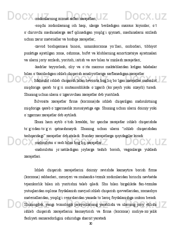-xodimlarning xizmat safari xarajatlari;
-soqchi   xodimlarning   ish   haqi,   ularga   beriladigan   maxsus   kiyimlar,   o`t
o`chiruvchi   mashinalarga   sarf   qilinadigan   yoqilg`i   qiymati,   mashinalarni   sozlash
uchun zarur materiallar va boshqa xarajatlar;   
-zavod   boshqarmasi   binosi,   umumkorxona   yo`llari,   omborlari,   tibbiyot
punktiga   ajratilgan   xona,   oshxona,   bufet   va   klublarning   amortizatsiya   ajratmalari
va ularni joriy sozlash, yoritish, isitish va suv bilan ta`minlash xarajatlari;
-kadrlar   tayyorlash,   oliy   va   o`rta   maxsus   maktablaridan   kelgan   talabalar
bilan o`tkaziladigan ishlab chiqarish amaliyotlariga sarflanadigan xarajatlar.
Mahsulot ishlab chiqarish bilan bevosita bog`liq bo`lgan xarajatlar mahsulot
miqdoriga   qarab   to`g`ri   mutanosiblikda   o`zgarib   (ko`payib   yoki   ozayib)   turadi.
Shuning uchun ularni o`zgaruvchan xarajatlar deb yuritiladi. 
Bilvosita   xarajatlar   firma   (korxona)da   ishlab   chiqarilgan   mahsulotning
miqdoriga qarab o`zgarmaslik xususiyatiga ega. Shuning uchun ularni doimiy yoki
o`zgarmas xarajatlar deb aytiladi.
Shuni   ham   aytib   o`tish   kerakki,   bir   qancha   xarajatlar   ishlab   chiqarishda
to`g`ridan-to`g`ri   qatnashmaydi.   Shuning   uchun   ularni   “ishlab   chiqarishdan
tashqaridagi” xarajatlar deb ataladi. Bunday xarajatlarga quyidagilar kiradi: 
-mahsulotni o`rash bilan bog`liq xarajatlar;
-mahsulotni   jo`natiladigan   joylarga   tashib   borish,   vagonlarga   yuklash
xarajatlari.
 
Ishlab   chiqarish   xarajatlarini   doimiy   ravishda   kamaytira   borish   firma
(korxona) rahbarlari, menejeri va muhandis-texnik xodimlaridan birinchi navbatda
tejamkorlik   bilan   ish   yuritishni   talab   qiladi.   Shu   bilan   birgalikda   fan-texnika
yutuqlaridan oqilona foydalanish mavjud ishlab chiqarish quvvatlaridan, xomashyo
materiallaridan, yoqilg`i resurslaridan yanada to`laroq foydalanishga imkon beradi.
Shuningdek,   yangi   texnologik   jarayonlarning   yaratilishi   va   ularning   joriy   etilishi
ishlab   chiqarish   xarajatlarini   kamaytirish   va   firma   (korxona)   moliya-xo`jalik
faoliyati samaradorligini oshirishga sharoit yaratadi
30 