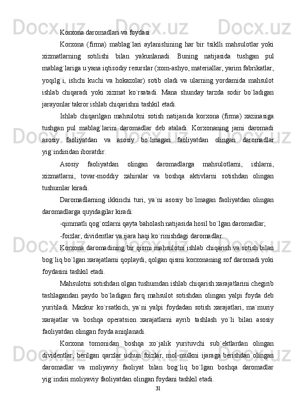 Korxona daromadlari va foydasi
Korxona   (firma)   mablag`lari   aylanishining   har   bir   tsiklli   mahsulotlar   yoki
xizmatlarning   sotilishi   bilan   yakunlanadi.   Buning   natijasida   tushgan   pul
mablag`lariga u yana iqtisodiy resurslar (xom-ashyo, materiallar, yarim fabrikatlar,
yoqilg`i,   ishchi   kuchi   va   hokazolar)   sotib   oladi   va   ularning   yordamida   mahsulot
ishlab   chiqaradi   yoki   xizmat   ko`rsatadi.   Mana   shunday   tarzda   sodir   bo`ladigan
jarayonlar takror ishlab chiqarishni tashkil etadi.
Ishlab   chiqarilgan   mahsulotni   sotish   natijasida   korxona   (firma)   xazinasiga
tushgan   pul   mablag`larini   daromadlar   deb   ataladi.   Korxonaning   jami   daromadi
asosiy   faoliyatdan   va   asosiy   bo`lmagan   faoliyatdan   olingan   daromadlar
yig`indisidan iboratdir.
Asosiy   faoliyatdan   olingan   daromadlarga   mahsulotlarni,   ishlarni,
xizmatlarni,   tovar-moddiy   zahiralar   va   boshqa   aktivlarni   sotishdan   olingan
tushumlar kiradi. 
Daromadlarning   ikkinchi   turi,   ya`ni   asosiy   bo`lmagan   faoliyatdan   olingan
daromadlarga quyidagilar kiradi:
-qimmatli qog`ozlarni qayta baholash natijasida hosil bo`lgan daromadlar;
-foizlar, dividentlar va ijara haqi ko`rinishdagi daromadlar.
Korxona daromadining bir qismi mahsulotni ishlab chiqarish va sotish bilan
bog`liq bo`lgan xarajatlarni qoplaydi, qolgan qismi korxonaning sof daromadi yoki
foydasini tashkil etadi.
Mahsulotni sotishdan olgan tushumdan ishlab chiqarish xarajatlarini chegirib
tashlagandan   paydo   bo`ladigan   farq   mahsulot   sotishdan   olingan   yalpi   foyda   deb
yuritiladi.   Mazkur   ko`rsatkich,   ya`ni   yalpi   foydadan   sotish   xarajatlari,   ma`muriy
xarajatlar   va   boshqa   operatsion   xarajatlarni   ayrib   tashlash   yo`li   bilan   asosiy
faoliyatdan olingan foyda aniqlanadi.
Korxona   tomonidan   boshqa   xo`jalik   yurituvchi   sub`ektlardan   olingan
dividentlar,   berilgan   qarzlar   uchun   foizlar,   mol-mulkni   ijaraga   berishdan   olingan
daromadlar   va   moliyaviy   faoliyat   bilan   bog`liq   bo`lgan   boshqa   daromadlar
yig`indisi moliyaviy faoliyatdan olingan foydani tashkil etadi.
31 