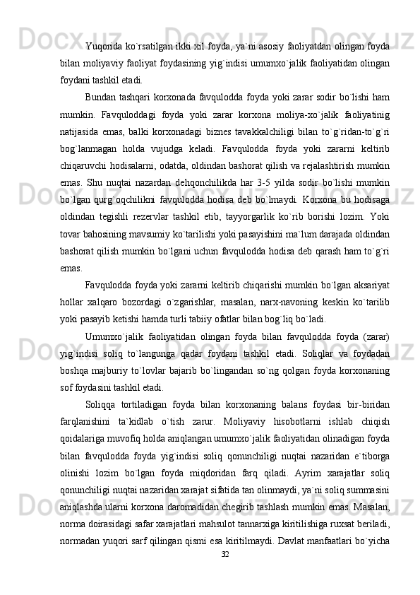 Yuqorida ko`rsatilgan ikki xil foyda, ya`ni asosiy faoliyatdan olingan foyda
bilan moliyaviy faoliyat foydasining yig`indisi umumxo`jalik faoliyatidan olingan
foydani tashkil etadi.
Bundan tashqari  korxonada favqulodda foyda yoki zarar sodir bo`lishi  ham
mumkin.   Favquloddagi   foyda   yoki   zarar   korxona   moliya-xo`jalik   faoliyatinig
natijasida   emas,   balki   korxonadagi   biznes   tavakkalchiligi   bilan   to`g`ridan-to`g`ri
bog`lanmagan   holda   vujudga   keladi.   Favqulodda   foyda   yoki   zararni   keltirib
chiqaruvchi hodisalarni, odatda, oldindan bashorat qilish va rejalashtirish mumkin
emas.   Shu   nuqtai   nazardan   dehqonchilikda   har   3-5   yilda   sodir   bo`lishi   mumkin
bo`lgan   qurg`oqchilikni   favqulodda   hodisa   deb   bo`lmaydi.   Korxona   bu   hodisaga
oldindan   tegishli   rezervlar   tashkil   etib,   tayyorgarlik   ko`rib   borishi   lozim.   Yoki
tovar bahosining mavsumiy ko`tarilishi yoki pasayishini ma`lum darajada oldindan
bashorat qilish mumkin bo`lgani uchun favqulodda hodisa deb qarash ham to`g`ri
emas. 
Favqulodda foyda yoki zararni keltirib chiqarishi mumkin bo`lgan aksariyat
hollar   xalqaro   bozordagi   o`zgarishlar,   masalan,   narx-navoning   keskin   ko`tarilib
yoki pasayib ketishi hamda turli tabiiy ofatlar bilan bog`liq bo`ladi.
Umumxo`jalik   faoliyatidan   olingan   foyda   bilan   favqulodda   foyda   (zarar)
yig`indisi   soliq   to`langunga   qadar   foydani   tashkil   etadi.   Soliqlar   va   foydadan
boshqa   majburiy   to`lovlar   bajarib   bo`lingandan   so`ng   qolgan   foyda   korxonaning
sof foydasini tashkil etadi.
Soliqqa   tortiladigan   foyda   bilan   korxonaning   balans   foydasi   bir-biridan
farqlanishini   ta`kidlab   o`tish   zarur.   Moliyaviy   hisobotlarni   ishlab   chiqish
qoidalariga muvofiq holda aniqlangan umumxo`jalik faoliyatidan olinadigan foyda
bilan   favqulodda   foyda   yig`indisi   soliq   qonunchiligi   nuqtai   nazaridan   e`tiborga
olinishi   lozim   bo`lgan   foyda   miqdoridan   farq   qiladi.   Ayrim   xarajatlar   soliq
qonunchiligi nuqtai nazaridan xarajat sifatida tan olinmaydi, ya`ni soliq summasini
aniqlashda ularni korxona daromadidan chegirib tashlash mumkin emas. Masalan,
norma doirasidagi safar xarajatlari mahsulot tannarxiga kiritilishiga ruxsat beriladi,
normadan yuqori sarf qilingan qismi esa kiritilmaydi. Davlat manfaatlari bo`yicha
32 