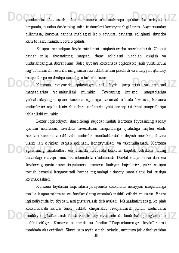 yondashilsa,   bu   asosli,   chunki   korxona   o`z   xodimiga   qo`shimcha   imtiyozlar
berganda, bundan davlatning soliq tushumlari kamaymasligi lozim. Agar shunday
qilinmasa,   korxona   qancha   mablag`ni   ko`p   sovursa,   davlatga   soliqlarni   shuncha
kam to`lashi mumkin bo`lib qoladi.                          
Soliqqa   tortiladigan   foyda   miqdorini   aniqlash   ancha   murakkab   ish.   Chunki
davlat   soliq   siyosatining   maqsadi   faqat   soliqlarni   hisoblab   chiqish   va
undirishdangina iborat emas. Soliq siyosati korxonada oqilona xo`jalik yuritilishini
rag`batlantirish, resurslarning samarasiz ishlatilishini jazolash va muayyan ijtimoiy
maqsadlarga erishishga qaratilgan bo`lishi lozim.   
Korxona   ixtiyorida   qolayotgan   sof   foyda   jamg`arish   va   iste`mol
maqsadlariga   yo`naltirilishi   mumkin.   Foydaning   iste`mol   maqsadlariga
yo`naltirilayotgan   qismi   korxona   egalariga   daromad   sifatida   berilishi,   korxona
xodimlarini   rag`batlantirish   uchun   sarflanishi   yoki   boshqa   iste`mol   maqsadlariga
ishlatilishi mumkin. 
Bozor   iqtisodiyoti   sharoitidagi   raqobat   muhiti   korxona   foydasining   asosiy
qismini   muntazam   ravishda   investitsion   maqsadlarga   ajratishga   majbur   etadi.
Bundan   korxonada   ishlovchi   xodimlar   manfaatdordirlar   deyish   mumkin,   chunki
ularni   ish   o`rinlari   saqlab   qolinadi,   kengaytiriladi   va   takomillashadi.   Korxona
egalarining   manfaatlari   esa   birinchi   navbatda   korxona   kapitali   ortishida,   uning
bozordagi   mavqei   mustahkamlanishida   ifodalanadi.   Davlat   nuqtai   nazaridan   esa
foydaning   qayta   investitsiyalanishi   korxona   faoliyati   hajmlarini,   ya`ni   soliqqa
tortish   bazasini   kengaytiradi   hamda   regiondagi   ijtimoiy   masalalarni   hal   etishga
ko`maklashadi. 
Korxona   foydasini   taqsimlash   jarayonida   korxonada   muayyan   maqsadlarga
mo`ljallangan   zahiralar   va   fondlar   (jamg`armalar)   tashkil   etilishi   mumkin.   Bozor
iqtisodiyotida bu foydani assignatsiyalash  deb ataladi. Mamlakatimizdagi  ko`plab
korxonalarda   zahira   fondi,   ishlab   chiqarishni   rivojlantirish   fondi,   xodimlarni
moddiy   rag`batlantirish   fondi   va   ijtimoiy   rivojlantirish   fondi   kabi   jamg`armalar
tashkil   etilgan.   Korxona   balansida   bu   fondlar   “Taqsimlanmagan   foyda”   nomli
moddada aks ettiriladi. Shuni ham aytib o`tish lozimki, umumxo`jalik faoliyatidan
33 