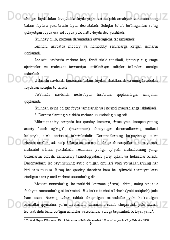 olingan foyda bilan favqulodda foyda yig`indisi xo`jalik amaliyotida korxonaning
balans   foydasi   yoki   brutto-foyda   deb   ataladi.   Soliqlar   to`lab   bo`lingandan   so`ng
qolayotgan foyda esa sof foyda yoki netto-foyda deb yuritiladi. 
Shunday qilib, korxona daromadlari quyidagicha taqsimlanadi:
Birinchi   navbatda   moddiy   va   nomoddiy   resurslarga   ketgan   sarflarni
qoplanadi. 
Ikkinchi   navbatda   mehnat   haqi   fondi   shakllantiriladi,   ijtimoiy   sug`urtaga
ajratmalar   va   mahsulot   tannarxiga   kiritiladigan   soliqlar   to`lovlari   amalga
oshiriladi. 
Uchinchi navbatda korxonani balans foydasi shakllanadi va uning hisobidan
foydadan soliqlar to`lanadi.
To`rtinchi   navbatda   netto-foyda   hisobidan   qoplanadigan   xarajatlar
qoplanadi. 
Shundan so`ng qolgan foyda jamg`arish va iste`mol maqsadlariga ishlatiladi.
3. Daromadlarning o`sishida mehnat unumdorligining roli
Mikroiqtisodiy   darajada   har   qanday   korxona,   firma   yoki   kompaniyaning
asosiy   "bosh   og`rig`i",   (muammosi)   olinayotgan   daromadlarning   muttasil
ko`payib,   o`sib   borishini   ta`minlashdir.   Daromadlarning   ko`payishiga   ta`sir
etuvchi omillar juda ko`p. Ularga asosan ishlab chiqarish xarajatlarini kamaytirish,
mahsulot   sifatini   yaxshilash,   reklamani   yo`lga   qo`yish,   mahsulotning   yangi
bozorlarini   ochish,   zamonaviy   texnologiyalarni   joriy   qilish   va   hokazolar   kiradi.
Daromadlarni   ko`paytirishning   aytib   o`tilgan   omillari   yoki   yo`nalishlarining   har
biri   ham   muhim.   Biroq   har   qanday   sharoitda   ham   hal   qiluvchi   ahamiyat   kasb
etadigan asosiy omil mehnat unumdorligidir.
Mehnat   unumdorligi   ko`rsatkichi   korxona   (firma)   ishini,   uning   xo`jalik
faoliyati samaradorligini ko`rsatadi. Bu ko`rsatkichni o`lchash (yoki aniqlash) juda
ham   oson.   Buning   uchun   ishlab   chiqarilgan   mahsulotlar   yoki   ko`rsatilgan
xizmatlar   qiymatini,   ya`ni   daromadlar   summasini   ishlab   chiqarishda   yoki   xizmat
ko`rsatishda band bo`lgan ishchilar va xodimlar soniga taqsimlash kifoya, ya`ni 6
:
6
 Yo.Abdullayev,F.Karimov. Kichik biznes va tadbirkorlik asoslari: 100 savol va javob. - Т ., «Mehnat». 2000.
34 