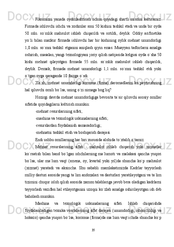 Fikrimizni yanada oydinlashtirish uchun quyidagi shartli misolni keltiramiz.
Firmada ishlovchi ishchi va xodimlar soni 50 kishini tashkil etadi va unda bir oyda
50   mln.   so`mlik   mahsulot   ishlab   chiqarildi   va   sotildi,   deylik.   Oddiy   arifmetika
yo`li   bilan   mazkur   firmada   ishlovchi   har   bir   kishining   oylik   mehnat   unumdorligi
1,0 mln. so`mni tashkil etganini aniqlash qiyin emas. Muayyan tadbirlarni amalga
oshirish, masalan, yangi texnologiyani joriy qilish natijasida kelgusi oyda o`sha 50
kishi   mehnat   qilayotgan   firmada   55   mln.   so`mlik   mahsulot   ishlab   chiqarildi,
deylik.   Demak,   firmada   mehnat   unumdorligi   1,1   mln.   so`mni   tashkil   etdi   yoki
o`tgan oyga qaraganda 10 foizga o`sdi.
Xo`sh, mehnat unumdorligi korxona (firma) daromadlarini ko`paytirishning
hal qiluvchi omili bo`lsa, uning o`zi nimaga bog`liq?
Hozirgi davrda mehnat unumdorligiga bevosita ta`sir qiluvchi asosiy omillar
sifatida quyidagilarni keltirish mumkin:
-mehnat resurslarining sifati;
-mashina va texnologik uskunalarning sifati;
-resurslardan foydalanish samaradorligi;
-mehnatni tashkil etish va boshqarish darajasi.
Endi ushbu omillarning har biri xususida alohida to`xtalib o`tamiz.
Mehnat   resurslarining   sifati   -   mahsulot   ishlab   chiqarish   yoki   xizmatlar
ko`rsatish bilan band bo`lgan ishchilarning ma`lumoti va malakasi  qancha yuqori
bo`lsa,   ular   ma`lum   vaqt   (smena,   oy,   kvartal   yoki   yil)da   shuncha   ko`p   mahsulot
(xizmat)   yaratadi   va   aksincha.   Shu   sababli   mamlakatimizda   Kadrlar   tayyorlash
milliy dasturi asosida yangi ta`lim andozalari va dasturlari yaratilayotgani va ta`lim
tizimini chuqur isloh qilish asosida zamon talablariga javob bera oladigan kadrlarni
tayyorlash vazifasi hal etilayotganini uzoqni ko`zlab amalga oshirilayotgan ish deb
baholash mumkin.
Mashina   va   texnologik   uskunalarning   sifati.   Ishlab   chiqarishda
foydalaniladigan texnika vositalarining sifat darajasi (unumdorligi, ishonchliligi va
hokazo) qancha yuqori bo`lsa, korxona (firma)da ma`lum vaqt ichida shuncha ko`p
35 