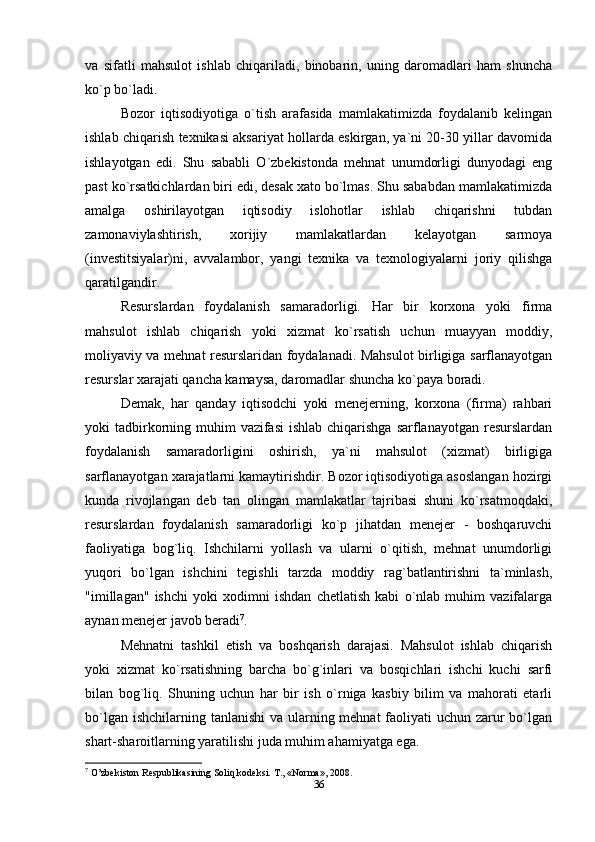 va   sifatli   mahsulot   ishlab   chiqariladi,   binobarin,   uning   daromadlari   ham   shuncha
ko`p bo`ladi. 
Bozor   iqtisodiyotiga   o`tish   arafasida   mamlakatimizda   foydalanib   kelingan
ishlab chiqarish texnikasi aksariyat hollarda eskirgan, ya`ni 20-30 yillar davomida
ishlayotgan   edi.   Shu   sababli   O`zbekistonda   mehnat   unumdorligi   dunyodagi   eng
past ko`rsatkichlardan biri edi, desak xato bo`lmas. Shu sababdan mamlakatimizda
amalga   oshirilayotgan   iqtisodiy   islohotlar   ishlab   chiqarishni   tubdan
zamonaviylashtirish,   xorijiy   mamlakatlardan   kelayotgan   sarmoya
(investitsiyalar)ni,   avvalambor,   yangi   texnika   va   texnologiyalarni   joriy   qilishga
qaratilgandir.
Resurslardan   foydalanish   samaradorligi.   Har   bir   korxona   yoki   firma
mahsulot   ishlab   chiqarish   yoki   xizmat   ko`rsatish   uchun   muayyan   moddiy,
moliyaviy va mehnat resurslaridan foydalanadi. Mahsulot birligiga sarflanayotgan
resurslar xarajati qancha kamaysa, daromadlar shuncha ko`paya boradi.
Demak,   har   qanday   iqtisodchi   yoki   menejerning,   korxona   (firma)   rahbari
yoki  tadbirkorning muhim  vazifasi  ishlab chiqarishga  sarflanayotgan resurslardan
foydalanish   samaradorligini   oshirish,   ya`ni   mahsulot   (xizmat)   birligiga
sarflanayotgan xarajatlarni kamaytirishdir. Bozor iqtisodiyotiga asoslangan hozirgi
kunda   rivojlangan   deb   tan   olingan   mamlakatlar   tajribasi   shuni   ko`rsatmoqdaki,
resurslardan   foydalanish   samaradorligi   ko`p   jihatdan   menejer   -   boshqaruvchi
faoliyatiga   bog`liq.   Ishchilarni   yollash   va   ularni   o`qitish,   mehnat   unumdorligi
yuqori   bo`lgan   ishchini   tegishli   tarzda   moddiy   rag`batlantirishni   ta`minlash,
"imillagan"   ishchi   yoki   xodimni   ishdan   chetlatish   kabi   o`nlab   muhim   vazifalarga
aynan menejer javob beradi 7
.
Mehnatni   tashkil   etish   va   boshqarish   darajasi.   Mahsulot   ishlab   chiqarish
yoki   xizmat   ko`rsatishning   barcha   bo`g`inlari   va   bosqichlari   ishchi   kuchi   sarfi
bilan   bog`liq.   Shuning   uchun   har   bir   ish   o`rniga   kasbiy   bilim   va   mahorati   etarli
bo`lgan ishchilarning tanlanishi  va ularning mehnat  faoliyati uchun zarur  bo`lgan
shart-sharoitlarning yaratilishi juda muhim ahamiyatga ega.
7
 O’zbekiston Respublikasining Soliq kodeksi.  Т ., «Norma», 2008.
36 