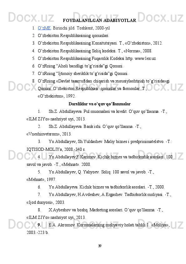 FOYDALANILGAN ADABIYOTLAR
1. O zMEʻ    . Birinchi jild. Toshkent, 2000-yil
2. O’zbekiston Respublikasining qonunlari
3. O’zbekiston Respublikasining Konsitutsiyasi. Т., «O’zbekiston», 2012.
4. O’zbekiston Respublikasining Soliq kodeksi. Т., «Norma», 2008.
5. O’zbekiston Respublikasining Fuqarolik Kodeksi http: www.lex.uz
6. O’zRning “Aholi bandligi to’g’risida”gi Qonuni.
7. O’zRning “Ijtimoiy sheriklik to’g’risida”gi Qonuni.
8. O’zRning «Davlat tasarrufidan chiqarish va xususiylashtirish to’g’risida»gi 
Qonuni. O’zbekiston Respublikasi: qonunlar va farmonlar. Т., 
«O’zbekiston», 1992.
Darsliklar va o’quv qo’llanmalar
1. Sh.Z. Abdullayeva. Pul muomalasi va kredit. O’quv qo’llanma. -Т., 
«ILM ZIYo» nashriyot uyi, 2013.
2. Sh.Z. Abdullayeva. Bank ishi. O’quv qo’llanma. -Т., 
«Vneshinvetsrom», 2013.
3. Yo.Abdullayev, Sh.Yuldashev. Maliy biznes i predprinimatelstvo. -Т.:
IQТISOD-MOLIYa, 2008.-340 s.
4. Yo.Abdullayev,F.Karimov. Kichik biznes va tadbirkorlik asoslari: 100
savol va javob. -Т., «Mehnat». 2000.
5. Yo.Abdullayev, Q. Yahyoev. Soliq: 100 savol va javob. -Т., 
«Mehnat», 1997.
6. Yo.Abdullayeva. Kichik biznes va tadbirkorlik asoslari. -Т., 2000.
7. Yo.Abdullayev, H.Avdeshev, A.Ergashev. Тadbirkorlik moliyasi. -Т., 
«Ijod dunyosi», 2003.
8. Х.Aybeshov va boshq. Marketing asoslari. O’quv qo’llanma. -Т., 
«ILM ZIYo» nashriyot uyi, 2013.
9. E.A. Akromov. Korxonalarning moliyaviy holati tahlili I . «Moliya», 
2003.-223 b.
39 