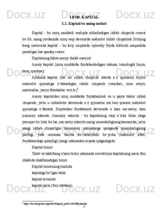 I.BOB. KAPITAL
1.1. Kapital va uning turlari
Kapital   -   bu   uzoq   muddatli   oraliqda   ishlatiladigan   ishlab   chiqarish   resursi
bo`lib, uning yordamida uzoq vaqt davomida mahsulot ishlab chiqariladi.So'zning
keng   ma'nosida   kapital   -   bu   ko'p   miqdorda   iqtisodiy   foyda   keltirish   maqsadida
yaratilgan har qanday resurs. 
Kapitalning ikkita asosiy shakli mavjud: 
Asosiy   kapital   (uzoq   muddatda   foydalaniladigan   uskuna,   texnologik   liniya,
bino, qurilma) 
Aylanma   kapital   (har   bir   ishlab   chiqarish   siklida   o`z   qiymatini   tayyor
mahsulot   qiymatiga   o`tkazadigan   ishlab   chiqarish   resurslari,   xom   ashyo,
materiallar, yarim fabrikatlar va h.k.) 2
 
Asosiy   kapitaldan   uzoq   muddatda   foydalaniladi   va   u   qayta   takror   ishlab
chiqaradi,   ya′ni   u   ishlatilishi   davomida   o`z   qiymatini   ma`lum   qismini   mahsulot
qiymatiga   o`tkazadi.   Kapitaldan   foydalanish   davomida   u   ham   ma`naviy,   ham
jismoniy   eskiradi.   Jismoniy   eskirish   -   bu   kapitalning   vaqt   o`tishi   bilan   ishga
yaroqsiz bo`lishi bo`lsa, ma`naviy eskirish uning unumdorligining kamayishi, ya′ni
yangi   ishlab   chiqarilgan   zamonaviy   uskunalarga   qaraganda   unumdorligining
pastligi,   yoki   umuman   barcha   ko`rsatkichlari   bo`yicha   (mahsulot   sifati,
foydalanishga qulayligi) yangi uskunadan orqada qolganligidir. 
Kapital bozori
Talab va taklifning o'zaro ta'siri natijasida investitsiya kapitalining narxi foiz
shaklida shakllanadigan bozor.
Kapital bozorining tuzilishi
kapitalga bo’lgan talab
kapital ta'minoti 
kapital narxi (foiz stavkasi)
2
 https://uz.wikipedia.org/wiki/Kapital_qo%CA%BByilmalar
5 