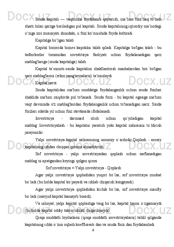 Ssuda   kapitali   —   vaqtincha   foydalanib   qaytarish,   ma lum   foiz   haq   to lashʼ ʻ
sharti bilan qarzga beriladigan pul kapitali. Ssuda kapitalining iqtisodiy ma nodagi	
ʼ
o ziga xos xususiyati shundaki, u foiz ko rinishida foyda keltiradi 	
ʻ ʻ
Kapitalga bo’lgan talab 
Kapital   bozorida   biznes   kapitalni   talab   qiladi.   Kapitalga   bo'lgan   talab   -   bu
tadbirkorlar   tomonidan   investitsiya   faoliyati   uchun   foydalanadigan   qarz
mablag'lariga (ssuda kapitaliga) talab.
Kapital   ta’minoti-ssuda   kapitalini   shakllantirish   manbalaridan   biri   bo'lgan
qarz mablag'larini (erkin jamg'armalarni) ta’minlaydi 
Kapital narxi 
Ssuda   kapitalidan   ma'lum   muddatga   foydalanganlik   uchun   ssuda   foizlari
shaklida   ma'lum   miqdorda   pul   to'lanadi.   Ssuda   foizi   -   bu   kapital   egasiga   ma'lum
vaqt   davomida   o'z   mablag'laridan   foydalanganlik   uchun   to'lanadigan   narx.   Ssuda
foizlari odatda yil uchun foiz stavkasida ifodalanadi.
Investitsiya   -   daromad   olish   uchun   qo`yiladigan   kapital
mablag`.Investitsiyalash   -   bu   kapitalni   yaratish   yoki   kapital   zahirasini   to`ldirish
jarayonidir. 
Yalpi   investitsiya-kapital   zahirasining   umumiy   o`sishidir.Qoplash   -   asosiy
kapitalning ishdan chiqqan qismini almashtirish.
Sof   investitsiya   -   yalpi   investitsiyadan   qoplash   uchun   sarflanadigan
mablag`ni ajratgandan keyingi qolgan qismi.
Sof investitsiya = Yalpi investitsiya - Qoplash 
Agar   yalpi   investitsiya   qoplashdan   yuqori   bo`lsa,   sof   investitsiya   musbat
bo`ladi (bu holda kapital ko`payadi va ishlab chiqarish kengayadi).
Agar   yalpi   investitsiya   qoplashdan   kichik   bo`lsa,   sof   investitsiya   manfiy
bo`ladi (mavjud kapital kamayib boradi). 
Va  nihoyat,  yalpi  kapital  qoplashga   teng  bo`lsa,  kapital  hajmi  o`zgarmaydi
(bu holda kapital oddiy takror ishlab chiqarilmaydi).
Qisqa muddatli loyihalarni (qisqa muddatli investitsiyalarni)  tahlil qilganda
kapitalning ichki o`zini oqlash koeffisienti dan va ssuda foizi dan foydalaniladi. 
6 