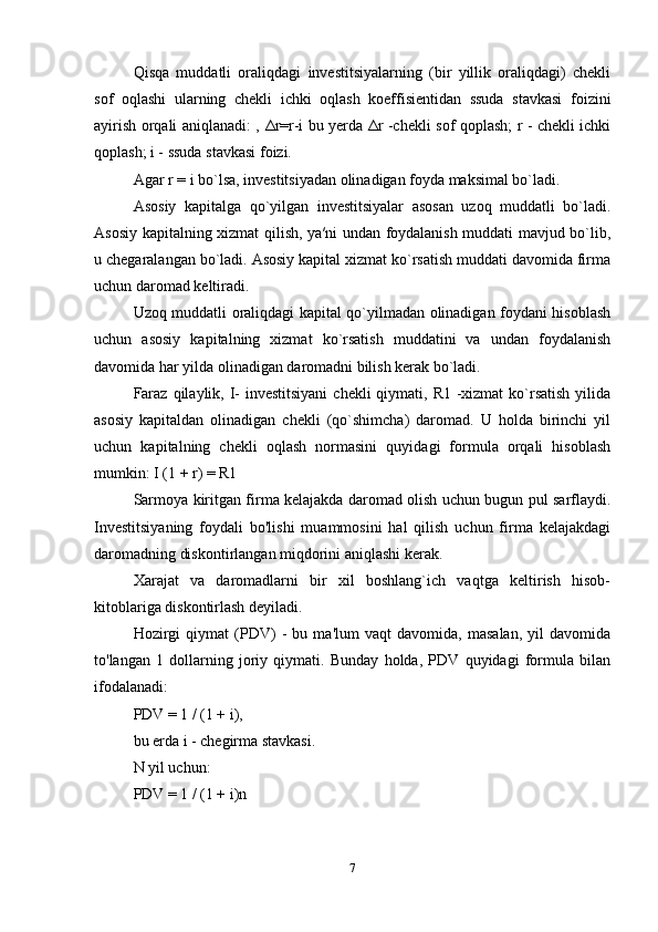 Qisqa   muddatli   oraliqdagi   investitsiyalarning   (bir   yillik   oraliqdagi)   chekli
sof   oqlashi   ularning   chekli   ichki   oqlash   koeffisientidan   ssuda   stavkasi   foizini
ayirish orqali aniqlanadi: ,   Δ r=r-i bu yerda   Δ r -chekli sof qoplash; r - chekli ichki
qoplash; i - ssuda stavkasi foizi.
Agar r = i bo`lsa, investitsiyadan olinadigan foyda maksimal bo`ladi. 
Asosiy   kapitalga   qo`yilgan   investitsiyalar   asosan   uzoq   muddatli   bo`ladi.
Asosiy kapitalning xizmat qilish, ya′ni undan foydalanish muddati mavjud bo`lib,
u chegaralangan bo`ladi. Asosiy kapital xizmat ko`rsatish muddati davomida firma
uchun daromad keltiradi. 
Uzoq muddatli oraliqdagi kapital qo`yilmadan olinadigan foydani hisoblash
uchun   asosiy   kapitalning   xizmat   ko`rsatish   muddatini   va   undan   foydalanish
davomida har yilda olinadigan daromadni bilish kerak bo`ladi. 
Faraz  qilaylik, I-  investitsiyani  chekli  qiymati, R1 -xizmat  ko`rsatish  yilida
asosiy   kapitaldan   olinadigan   chekli   (qo`shimcha)   daromad.   U   holda   birinchi   yil
uchun   kapitalning   chekli   oqlash   normasini   quyidagi   formula   orqali   hisoblash
mumkin: I (1 + r) = R1
Sarmoya kiritgan firma kelajakda daromad olish uchun bugun pul sarflaydi.
Investitsiyaning   foydali   bo'lishi   muammosini   hal   qilish   uchun   firma   kelajakdagi
daromadning diskontirlangan miqdorini aniqlashi kerak.
Xarajat   va   daromadlarni   bir   xil   boshlang`ich   vaqtga   keltirish   hisob-
kitoblariga diskontirlash deyiladi.
Hozirgi   qiymat   (PDV)   -   bu   ma'lum   vaqt   davomida,   masalan,   yil   davomida
to'langan   1   dollarning   joriy   qiymati.   Bunday   holda,   PDV   quyidagi   formula   bilan
ifodalanadi:
PDV = 1 / (1 + i), 
bu erda i - chegirma stavkasi.
N yil uchun:
PDV = 1 / (1 + i)n
7 