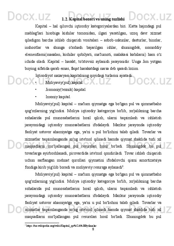 1.2. Kapital bozori va uning tuzlishi
Kapital   –   hal   qiluvchi   iqtisodiy   kategoriyalardan   biri.   Katta   hajmdagi   pul
mablag'lari   hisobiga   kishilar   tomonidan,   ilgari   yaratilgan,   uzoq   davr   xizmat
qiladigon   barcha   ishlab   chiqarish   vositalari   –   asbob-uskunlar,   dasturlar,   binolar,
inshootlar   va   shunga   o'xshash   bajarilgan   ishlar,   shuningdek,   nomoddiy
elementlarni(masalan,   kishilar   qobilyati,   ma'lumoti,   malakasi   kabilarni)   ham   o'z
ichida   oladi.   Kapital   –   harakt,   to'xtovsiz   aylanish   jarayonidir.   Unga   Jim   yotgan
buying sifatida qarab emas, faqat harakatdagi narsa deb qarash lozim. 
Iqtisodiyot nazaryasi kapitalning quyidagi turlarini ajratadi:
• Moliyaviy(pul) kapital.
• Jismoniy(texnik) kapital.
• Insoniy kapital.
Moliyaviy(pul)   kapital   –   ma'lum   qiymatga   ega   bo'lgan   pul   va   qimmatbaho
qog'ozlarning   yig'indisi.   Moliya   iqtisodiy   kategoriya   bo'lib,   xo'jalikning   barcha
sohalarida   pul   munosabatlarini   hosil   qilish,   ularni   taqsimlash   va   ishlatish
jarayonidagi   iqtisodiy   munosabatlarni   ifodalaydi.   Mazkur   jarayonda   iqtisodiy
faoliyat   ustuvor   ahamiyatga   ega,   ya'ni   u   pul   bo'lishini   talab   qiladi.   Tovarlar   va
xizmatlar   taqsimlanganda   so'ng   iste'mol   qilinadi   hamda   qiymat   shaklida   turli   xil
maqsadlarni   mo'ljallangan   pul   resurslari   hosil   bo'ladi.   Shuningdek   bu   pul
tovarlarga ayirboshlanadi, pirovardida iste'mol  qondiriladi. Tovar  ishlab chiqarish
uchun   sarflangan   mehnat   qurollari   qiymatini   ifodalovchi   qismi   amortizatsiya
fondiga kirib yig'ilib boradi va moliyaviy resursga aylanadi 3
. 
Moliyaviy(pul)   kapital   –   ma'lum   qiymatga   ega   bo'lgan   pul   va   qimmatbaho
qog'ozlarning   yig'indisi.   Moliya   iqtisodiy   kategoriya   bo'lib,   xo'jalikning   barcha
sohalarida   pul   munosabatlarini   hosil   qilish,   ularni   taqsimlash   va   ishlatish
jarayonidagi   iqtisodiy   munosabatlarni   ifodalaydi.   Mazkur   jarayonda   iqtisodiy
faoliyat   ustuvor   ahamiyatga   ega,   ya'ni   u   pul   bo'lishini   talab   qiladi.   Tovarlar   va
xizmatlar   taqsimlanganda   so'ng   iste'mol   qilinadi   hamda   qiymat   shaklida   turli   xil
maqsadlarni   mo'ljallangan   pul   resurslari   hosil   bo'ladi.   Shuningdek   bu   pul
3
 https://uz.wikipedia.org/wiki/Kapital_qo%CA%BByilmalar
8 