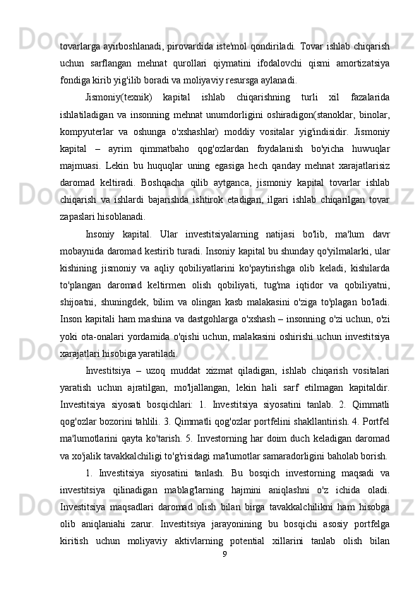 tovarlarga ayirboshlanadi, pirovardida iste'mol  qondiriladi. Tovar  ishlab chiqarish
uchun   sarflangan   mehnat   qurollari   qiymatini   ifodalovchi   qismi   amortizatsiya
fondiga kirib yig'ilib boradi va moliyaviy resursga aylanadi. 
Jismoniy(texnik)   kapital   ishlab   chiqarishning   turli   xil   fazalarida
ishlatiladigan   va   insonning   mehnat   unumdorligini   oshiradigon(stanoklar,   binolar,
kompyuterlar   va   oshunga   o'xshashlar)   moddiy   vositalar   yig'indisidir.   Jismoniy
kapital   –   ayrim   qimmatbaho   qog'ozlardan   foydalanish   bo'yicha   huwuqlar
majmuasi.   Lekin   bu   huquqlar   uning   egasiga   hech   qanday   mehnat   xarajatlarisiz
daromad   keltiradi.   Boshqacha   qilib   aytganca,   jismoniy   kapital   tovarlar   ishlab
chiqarish   va   ishlardi   bajarishda   ishtirok   etadigan,   ilgari   ishlab   chiqarilgan   tovar
zapaslari hisoblanadi.
Insoniy   kapital.   Ular   investitsiyalarning   natijasi   bo'lib,   ma'lum   davr
mobaynida daromad kestirib turadi. Insoniy kapital bu shunday qo'yilmalarki, ular
kishining   jismoniy   va   aqliy   qobiliyatlarini   ko'paytirishga   olib   keladi,   kishilarda
to'plangan   daromad   keltirmen   olish   qobiliyati,   tug'ma   iqtidor   va   qobiliyatni,
shijoatni,   shuningdek,   bilim   va   olingan   kasb   malakasini   o'ziga   to'plagan   bo'ladi.
Inson kapitali ham mashina va dastgohlarga o'xshash  – insonning o'zi  uchun, o'zi
yoki   ota-onalari   yordamida   o'qishi   uchun,   malakasini   oshirishi   uchun   investitsiya
xarajatlari hisobiga yaratiladi. 
Investitsiya   –   uzoq   muddat   xizmat   qiladigan,   ishlab   chiqarish   vositalari
yaratish   uchun   ajratilgan,   mo'ljallangan,   lekin   hali   sarf   etilmagan   kapitaldir.
Investitsiya   siyosati   bosqichlari:   1.   Investitsiya   siyosatini   tanlab.   2.   Qimmatli
qog'ozlar bozorini tahlili. 3. Qimmatli qog'ozlar portfelini shakllantirish. 4. Portfel
ma'lumotlarini   qayta   ko'tarish.   5.   Investorning  har   doim   duch  keladigan   daromad
va xo'jalik tavakkalchiligi to'g'risidagi ma'lumotlar samaradorligini baholab borish.
1.   Investitsiya   siyosatini   tanlash.   Bu   bosqich   investorning   maqsadi   va
investitsiya   qilinadigan   mablag'larning   hajmini   aniqlashni   o'z   ichida   oladi.
Investitsiya   maqsadlari   daromad   olish   bilan   birga   tavakkalchilikni   ham   hisobga
olib   aniqlaniahi   zarur.   Investitsiya   jarayonining   bu   bosqichi   asosiy   portfelga
kiritish   uchun   moliyaviy   aktivlarning   potential   xillarini   tanlab   olish   bilan
9 
